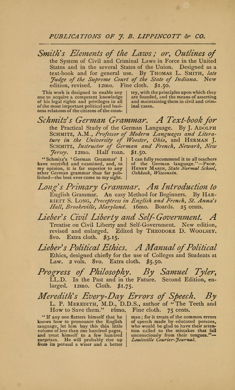 try, with the principles upon which they are founded, and the means of asserting and maintaining them in civil and crim- inal cases. PUBLICATIONS OF J. B. LIPPINCOTT 6- CO, SmitJis Elements of the Laws; or^ Outlines of the System of Civil and Criminal Laws in Force in the United States and in the several States of the Union. Designed as a text-book and for general use. By Thomas L. Smith, late yudge of the Supreme Court of the State of Indiana. Nevir edition, revised. i2mo. Fine cloth. ^1.50. This work is designed to enable any one to acquire a competent knowledge of his legal rights and privileges in all of the most important political and busi- ness relations of the citizens of the coun- Schmitzs German Grammar. A Text-book for the Practical Study of the German Language. By J. Adolph SCHMITZ, A.M., Professor of Modern Languages and Litera- ture in the University of Wooster, Ohio^ and Herman J. SCHMITZ, Instructor of German and French, Newark, New yersey. l2mo. Half roan. ^1.50. Schmitz's 'German Grammar' I have received and examined, and, to my opinion, it is far superior to any other German grammar thus far pub- lished—the best ever come to my sight. Long's Primary Grammar, An Lntrodudion to English Grammar. An easy Method for Beginners. By Har- riett S. Long, Preceptress in English and French, St. Anna's Hall, Brookeville, Maryland. i6mo. Boards. 25 cents. Liebers Civil Liberty and Self- Goveriiment, A Treatise on Civil Liberty and Self-Government. New edition, revised and enlarged. Edited by Theodore D. Woolsey. 8vo. Extra cloth. ^3.15. Liebers Political Ethics. A Manual of Political Ethics, designed chiefly for the use of Colleges and Students at Law. 2 vols. 8vo. Extra cloth. ^5.50. Progress of Philosophy. By Samuel Tyler^ LL.D. In the Past and in the Future. Second Edition, en- larged. i2mo. Cloth. ^1.75. Meredith's Every-Day Errors of Speech. By L. p. Meredith, M.D., D.D.S., author of The Teeth and How to Save them. i6mo. Fine cloth. 75 cents. I can fully recommend it to all teachers of the German language.—Prof. Henry Marin, State Normal School^ Oshkosh, Wisconsifi. If any one flatters himself that he knows how to pronounce the English language, let him buy this thin little volume of less than one hundred pages, and treat himself to a few hundred surprises. He will probably rise up from its perusal a wiser and a better man; for it treats of the common errors of speech made by educated persons, who would be glad to have their atten- tion called to the mistakes that fall unconsciously from their tongues.— Louisville Courier-yournal.