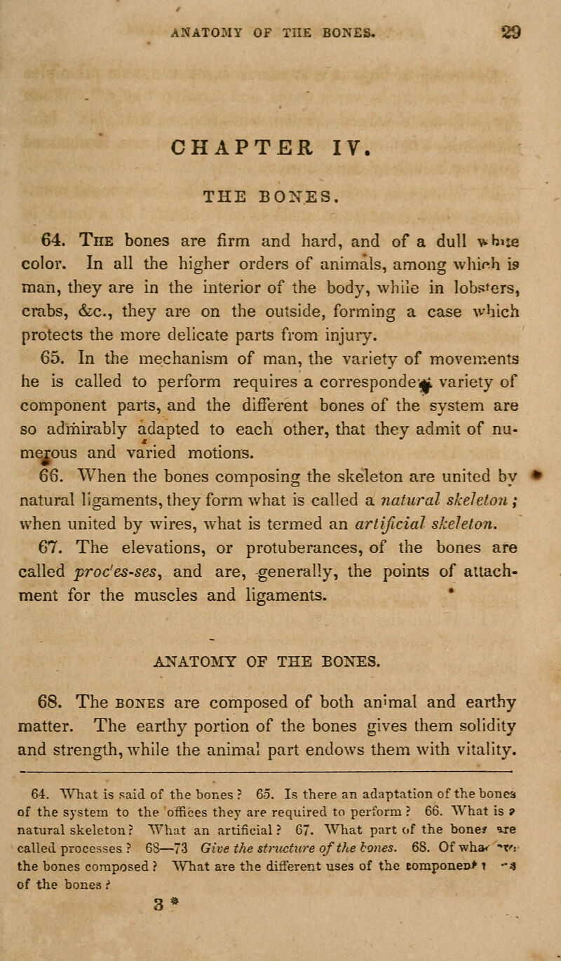 CHAPTER IV. THE BONES. 64. The bones are firm and hard, and of a dull ■whuie color. In all the higher orders of animals, among whioh is man, they are in the interior of the body, while in lobsters, crabs, &:c., they are on the outside, forming a case which protects the more delicate parts from injuiy. 65. In the mechanism of man, the variety of movements he is called to perform requires a correspondcigk variety of component parts, and the different bones of the system are so adrhirably adapted to each other, that they admit of nu- merous and varied motions. 66. When the bones composing the skeleton are united by natural ligaments, they form what is called a natural skeleton ; when united by wires, what is termed an artificial skeleton. 67. The elevations, or protuberances, of the bones are called proc'es-seSj and are, generally, the points of attach- ment for the muscles and ligaments. • ANATOMY OF THE BONES. 68. The BONES are composed of both an'mal and earthy matter. The earthy portion of the bones gives them solidity and strength, while the animal part endows them with vitality. 64. What is said of the bones ? 65. Is there an adaptation of thebonea of the system to the offices they are required to perform ? 66. What is 9 natural skeleton? What an artificial? 67. What part of the bone? are called processes ? 68—73 Give the stmcture of the bones. 68. Ofwha*' f: the bones composed ? What are the different uses of the componeD> \ 4 of the bones ? 3*