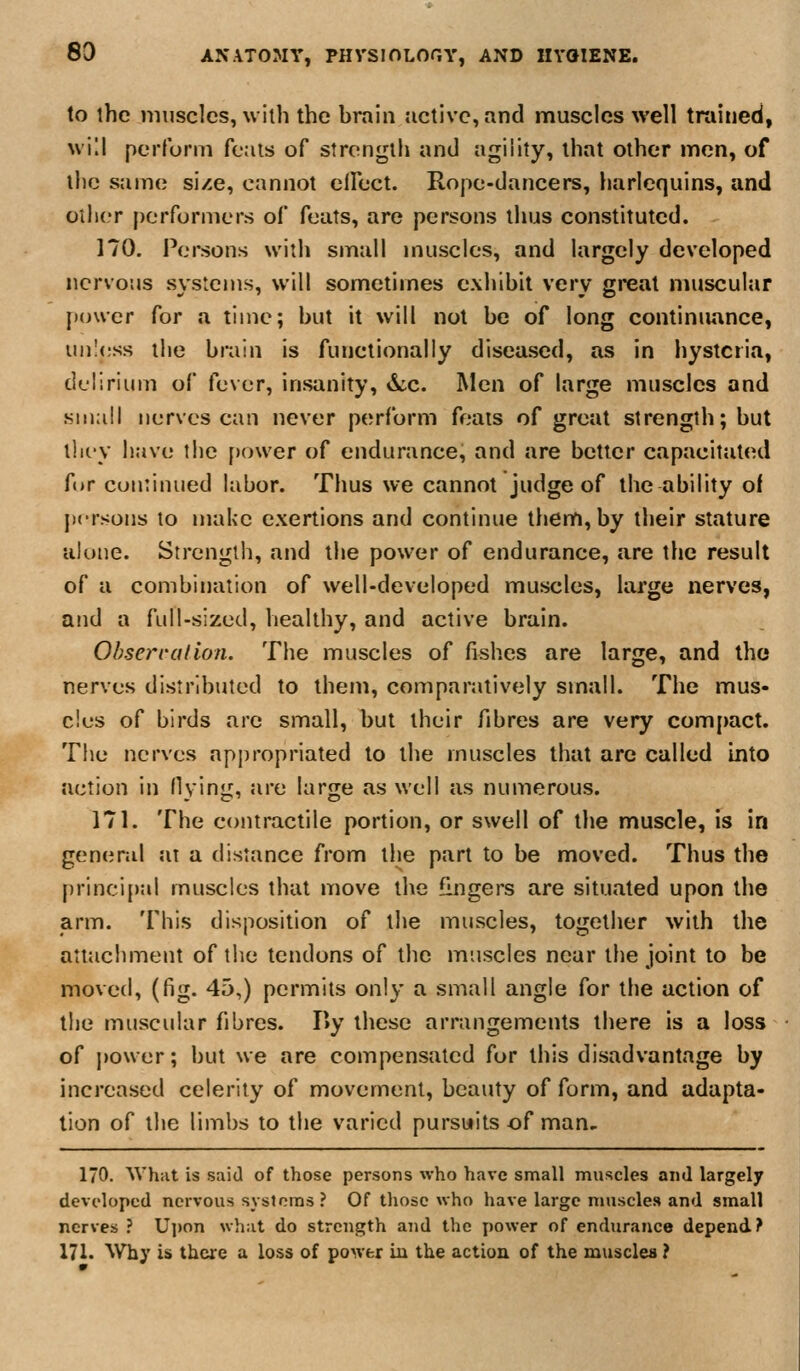 to the muscles, with the hrain active, and muscles ^vell trained, will perform fcais of strength and agiiity, that other men, of the same size, cannot elFect. Rope-dancers, harlequins, and other performers of feats, are persons thus constituted. 170. Persons with small muscles, and largely developed nervous systems, will sometimes exhihit very great muscular power for a time; but it will not be of long continuance, um1<;ss the brain is functionally diseased, as in hysteria, delirium of fever, insanity, d;c. Men of large muscles and small nerves can never perform foais of great strength; but tlii'V have the power of endurance, and are better capacitated for continued labor. Thus we cannot judge of the ability of persons to make exertions and continue them, by their stature alone. Strength, and the power of endurance, are the result of a combination of well-developed muscles, large nerves, and a fLdl-sized, healthy, and active brain. Obserratio/i. The muscles of fishes are large, and tho nerves distributed to them, comparatively small. The mus- cles of birds are small, but their fibres are very compact. The nerves appropriated to the muscles that arc called mto action in Hying, are large as well as numerous. 171. The contractile portion, or swell of the muscle, fs in general at a distance from the part to be moved. Thus the principal muscles that move the fingers are situated upon the arm. This disposition of the muscles, together with the attachment of the tendons of the muscles near the joint to be moved, (fig. 45,) permits only a small angle for the action of the muscular fibres. I>y these arrangements there is a loss of power; but we are compensated for this disadvantage by increased celerity of movement, beauty of form, and adapta- tion of the limbs to the varied pursuits of man- 170. AVhat is said of those persons who have small muscles and largely developed nervous systems ? Of tliosc who have large muscles and small nerves ? Ujjon wh;it do strength and the power of endurance depend? 171. ^Vhy is there a loss of power in the action of the muscles ?