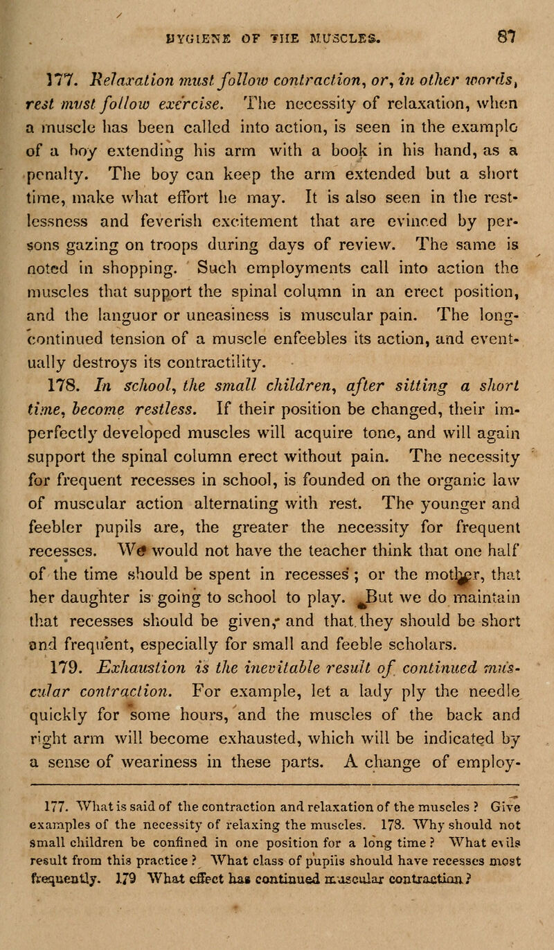 p HYGIENE OF THE MUSCLES. 87 177. }lelaxation must, folloiv contj'action, or, in other words^ rest mvst follow exercise. The necessity of relaxation, when a muscle has been called into action, is seen in the example of a boy extending his arm with a book in his hand, as a penalty. The boy can keep the arm extended but a short time, make what effort he may. It is also seen in the rest- lessness and feverish excitement that are evinced by per- sons gazing on troops during days of review. The same is noted in shopping. Such employments call into action the muscles that support the spinal column in an erect position, and the languor or uneasiness is muscular pain. The long- continued tension of a muscle enfeebles its action, and event- ually destroys its contractility. 178. In school, the small children, after sitting a short time, become restless. If their position be changed, their im- perfectly developed muscles will acquire tone, and will again support the spinal column erect without pain. The necessity for frequent recesses in school, is founded on the organic law of muscular action alternating with rest. The younger and feebler pupils are, the greater the necessity for frequent recesses. Wtf would not have the teacher think that one half of the time should be spent in recesses ; or the motl^r, that her daughter is' going to school to play. JBut we do maintain that recesses sliould be given,- and that, they should be short ond frequent, especially for small and feeble scholars. 179. Exhaustion is the inevitable result of continued mus- cular contraction. For example, let a lady ply the needle, quickly for some hours, and the muscles of the back and right arm will become exhausted, which will be indicated by a sense of weariness in these parts. A change of employ- 177. What is said of tlie contraction and relaxation of the muscles ? Give examples of the necessity of relaxing the muscles. 178. Why should not small children be confined in one position for a longtime? What evils result from thi.*? practice ? What class of pupils should have recesses most fteiiueiitly. 179 What effect lias continued muscolaj: contractiaa?