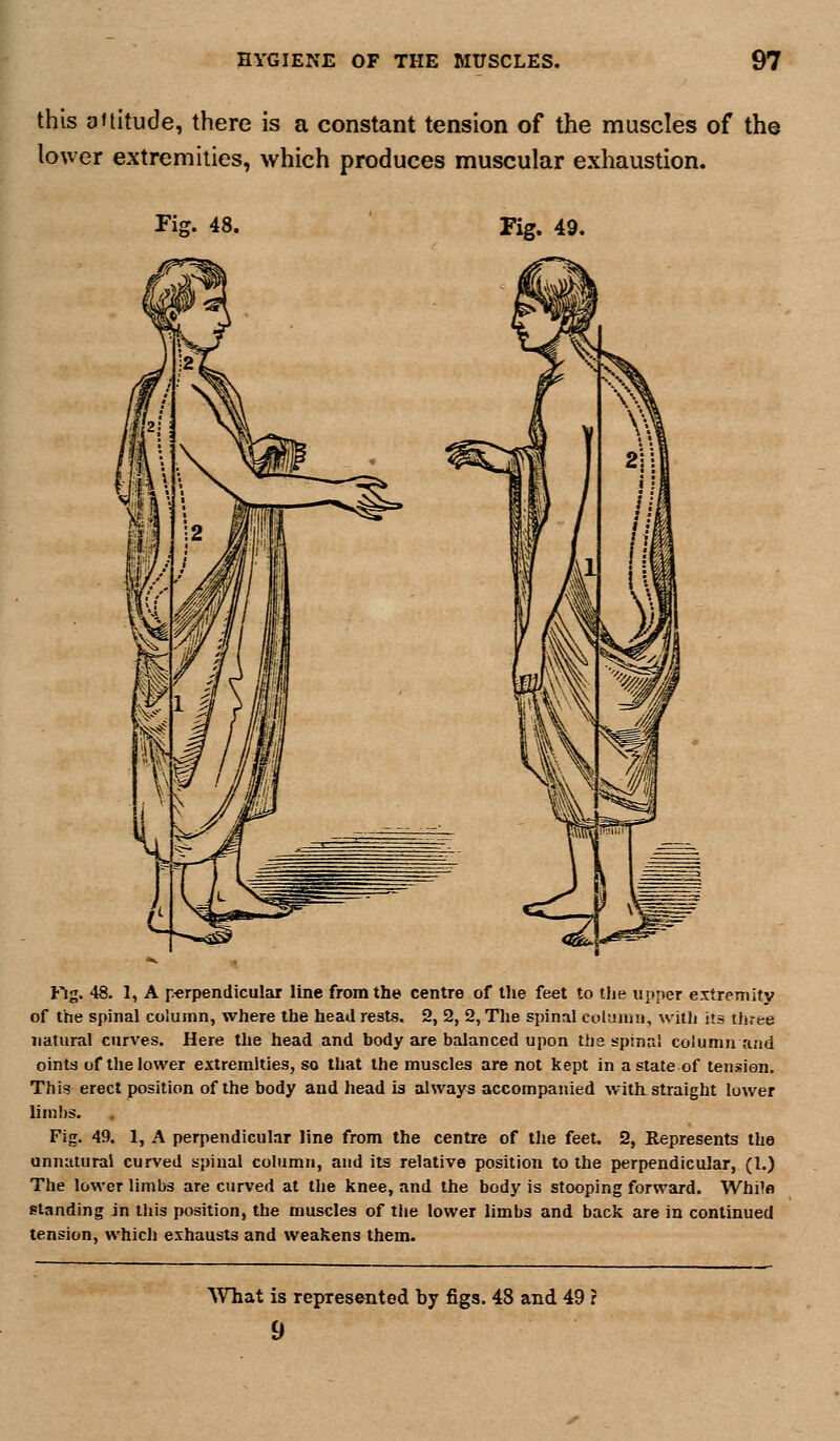 this altitude, there is a constant tension of the muscles of the lower extremities, which produces muscular exhaustion. Fig. 48. Fig. 49. tig. 48. 1, A p-erpendicular line from the centre of tlie feet to the upper extreinitv of the spinal column, where the head rests. 2, 2, 2, The spinal column, witli its three natural curves. Here the head and body are balanced upon the spinal column and oints of the lower extremities, so that the muscles are not kept in a state of tension. This erect position of the body and head is always accompanied with straight lower liml)s. Fig. 49. 1, A perpendicular line from the centre of the feet. 2, Represents the unnatural curved spinal column, and its relative position to the perpendicular, (1.) The lower limbs are curved at the knee, and the body is stooping forward. Whilfl standing in this position, the muscles of the lower limbs and back are in continued tension, which exhausts and weakens them. What is represented by figs. 48 and 49 r 9