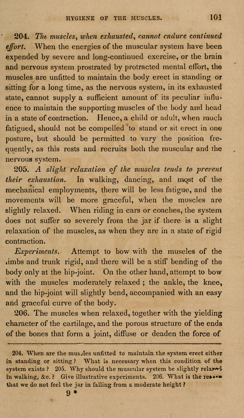 204. Tht muscles^ when exhausted., cannot endure continued effort. When the energies of the muscular system have been expended by severe and long-continued exercise, or the brain and nervous system prostrated by protracted mental cfibrt, the muscles are unfitted to maintain the body erect in standing or sitting for a long time, as the nervous system, in its exhausted state, cannot supply a sufficient amount of its peculiar influ- ence to maintain the supporting muscles of the body and liead in a state of contraction. Hence, a child or adult, when much fatigued, should not be compelled to stand or sit erect in one posture, but should be permitted to vary the position fre- quently, as this rests and recruits both the muscular and the nervous system. 205. A slight relaxation of the muscles tends to prevent their exhaustion. In walking, dancing, and mqst of the mechanical employments, there will be less fatigue, and the movements will be more graceful, when the muscles are slightly relaxed. When riding in cars or coaches, the system does not suffer so severely from the jar if there is a slight relaxation of the muscles, as when they are in a stale of rigid contraction. Experiments. Attempt to bow with the muscles of the limbs and trunk rigid, and there will be a stiff bending of the body only at the hip-joint. On the other hand, attempt to bow with the muscles moderately relaxed ; the ankle, the knee, and the hip-joint will slightly bend, accompanied with an easy and graceful curve of the body. 206. The muscles when relaxed, together with the yielding character of the cartilage, and the porous structure of the ends of the bones that form a joint, diffuse or deaden the force of 204. When are the musyles unfitted to maintain the system erect either in standing or sitting ? What is necessai-)' when this condition of the system exists ? 205. Why should the muscular system be slightly relax^ in walking, &c. ? Give illustrative experiments, 206. What is the re»**» that we do not feel the jar in falling from a moderate height ? 9*
