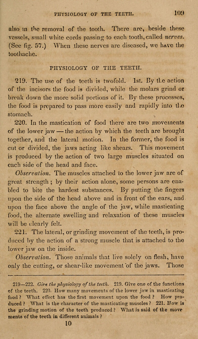 also m t^e removal of the tooth. There are, beside these vessels, small white cords passing to each tooth, called nerves. (See fig. 57.) When these nerves are diseased, we hd.vc the toothache. PHYSIOLOGY OF THE TEETH. 219. The use of the teeth is twofold. 1st. By the action of the incisors the food is divided, while the molars grind or break down the more solid portions of it. B}' these processes, the food is prepared to pass more easily and rapidly into tl.o stomach. 220. In the mastication of food there are two movements of the lower jaw — the action by which the teeth are brought together, ancl the lateral motion. In the former, the food is cut or divided, the jaws acting like shears. This movement is produced by the action of two large muscles situated on each side of the head and face. Observation. The muscles attached to the lower jaw are of great strength ; by their action alone, some persons are ena- bled to bite the hardest substances. By putting the fingers upon the side of the head above and in front of the ears, and upon the face above the angle of the jaw, while masticating food, the alternate swelling and relaxation of these muscles will be r.learly felt. 221. The lateral, or grinding movement of the teeth, is pro- duced by the action of a strong muscle that is attached to the lower jaw on the inside. Oiservalion. Those animals that live solely on flesh, have only the cutting, or shear-like movement of the jaws. Those 219—222. Girt the physiologTj of the teeth. 219. Give one of the functions of the teeth. 220. How many movements of the lower jaw in masticating food ? What effect has the first movement upon the food ? How pro- duced ? What is the character of the masticating muscles ? 221. How is the grinding motion of the teeth produced ? What is said of the move menls of the teeth in different animals ?