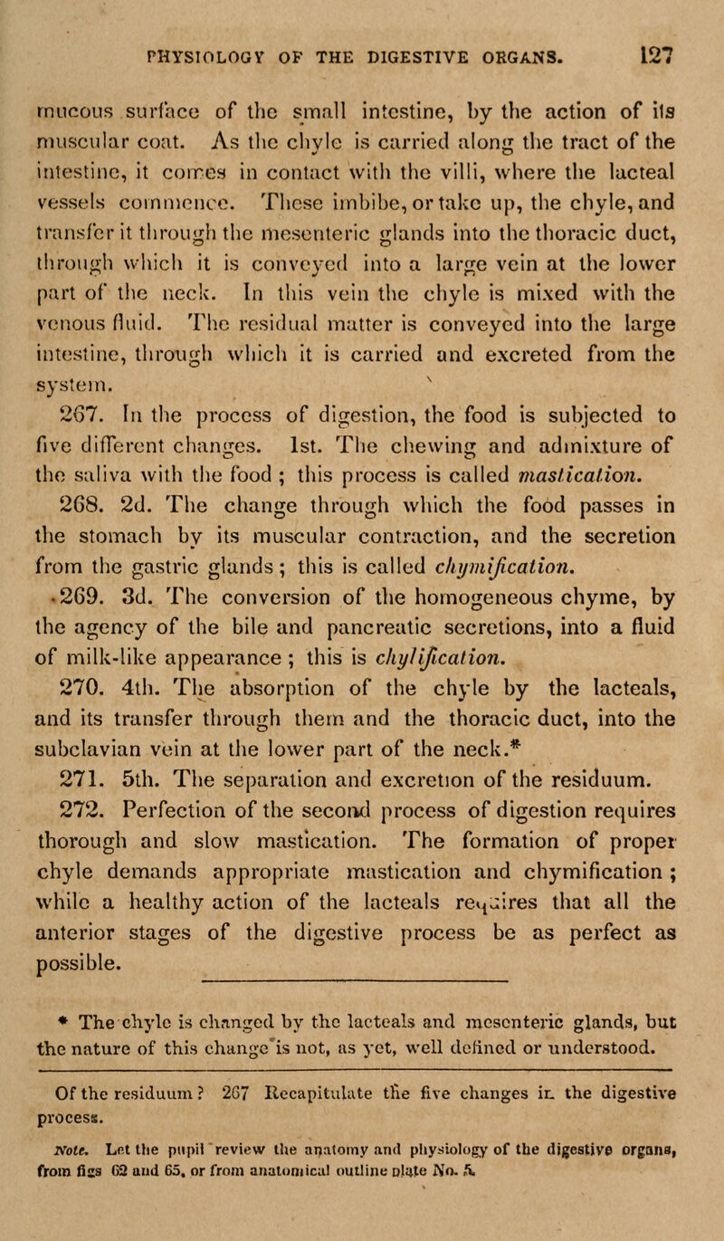 mucous surface of llic small intestine, by the action of its muscular coat. As the chvie is carried alonjij the tract of the intestine, it coires in contact with the villi, where the lacteal vessels comnience. These imbibe, or take up, the chyle, and transfer it through the mesenteric glands into the thoracic duct, through which it is conveyed into a large vein at the lower part of the neck. In this vein the chyle is mixed with the venous fluid. The residual matter is conveyed into the large intestine, through whicli it is carried and e.xcreted from the system. 267. In the process of digestion, the food is subjected to five diOerent chanires. 1st. Tlie chewin<]r and admixture of the saliva with the food ; this process is called mastication. 268. 2d. The change through which the food passes in the stomach by its muscular contraction, and the secretion from the gastric glands; this is called chymijicalion. .269. 3d. The conversion of the homogeneous chyme, by the agency of the bile and pancreatic secretions, into a fluid of milk-like appearance ; this is chylification. 270. 4th. The absorption of the chyle by the lacteals, and its transfer through them and the thoracic duct, into the subclavian vein at the lower part of the neck.* 271. 5th. The separation and excretion of the residuum. 272. Perfection of the sccoikI process of digestion requires thorough and slow mastication. The formation of proper chyle demands appropriate mastication and chymification ; while a healthy action of the lacteals re^Jires that all the anterior stages of the digestive process be as perfect as possible. ♦ The chyle is chnngod by tlio lacteals and mesenteric glands, but the nature of this changc'is not, as yet, well defined or understood. Of the residuum ? 267 Recapitulate the five changes in the digestive process. Note. Lfit the pupil review the ai^atoiny and physiology of the digestive organs, ttom fiss 63 and 65, or from anatomical outline D.Iate No. Jv