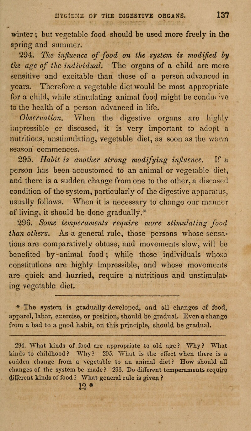 winter; but vegetable food should be used more freely in the spring and summer. 294. The ivjluence of food on the system is modified hy the age of the individual. The organs of a child are more sensitive and excitable than those of a person advanced in years. Therefore a vegetable diet would be most appropriate for a child, while stimulating animal food might be condut -ve to the health of a person advanced in life. Observation. When the digestive organs are higlily impressible or diseased, it is very important to fAclopt a nutritious, unstimulating, vegetable diet, as soon as the warm season' commences. 295. Habit is another strong modifying influence. If a person has been accustomed to an animal or vegetable diet, and there is a sudden change from one to the other, a diseased condition of the system, particularly of the digestive apparatus, usually follows. When it is necessary to change our manner of living, it should be done gradually.* 296. Some temperaments require more stimulating food than others. As a general rule, those persons whose sensa- tions are comparatively obtuse, and movements slow, will be benefited by-animal food; while those individuals whoso constitutions are highly impressible, and whose movements are quick and hurried, require a nutritious and unstimulat* ing vegetable diet, * The system is gradually developed, and all changes of food, apparel, labor, e:^ercise, or position, should be gradual. Even a change from a bad to a good habit, on. this principle, should be gradual. 294. What kinds of food are ajjpropriate to old age? Why? What kinds to childhood ? Why ? 295. What is the effect when there is a sudden change from a vegetable to an animal diet? How should all changes of the system be made ? 296. Do different temperaments ie<juiX9 Afferent kinds of food ? What general rule is given ? 13*