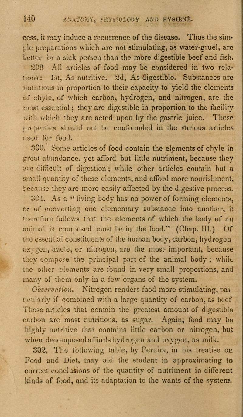 i'iO ANAfOSiV, Plti'SioLOGY AND HYGIENfi. cess, it iTJay induce a recurrence of the disease. Thus the sim- ple preparations wliich are not stimulating, as \yater-gruel, are better or a sick person than the more digestible beef and fish. 29D All articles of food may be considered in two rela- tions: 1st, As nutritive. 2d, As digestible. Substances are nutritious in proportion to their capacity to yield the elements of chyle, of which carbon, hydrogen, and nitrogen, are the most essential; they are digestible in proportion to the ilacility wiih wl'.ich they are acted upon by the go,stric juice. These properties should not be confounded in the Various articles Jised for food. 300. Some articles of food contain the elpments of chyle in great abundance, yet afford but little nutriment, because they arc diltlcult of digestion ; while other articles contain but a small quantity of these elements, and afford more nourishment, because they are more easily affected by the digestive process. oCl. As a  living body has no power of forming elements, or of converting one elementary substance into another, it liierefore follows that the elements of which the body of an animal is composed must be irj the food.'' (Chap. 111.) Of the essential constituents of the human body, carbon, hydrogen oxygon, azote, or nitrogen, are the most- important, because they compose the principal part of the animal body; whilb ilie oiiicr elements are found in very small proportions, and many of them only in a few organs of the .system. Gbseruation, Nitrogen renders food more stimulating, pai tis'ularly if combined with a large quantity of carbon, as beef Tliose articles that contain the greatest amount of digestible carbon are most nutritious, as sugar. Again, food may be highly nutritive that contains little carbon or nitrogen, but when decomposed affords hydrogen and oxygen, as milk. 302, The following table, by Pereira, in his treatise on Food and Diet, mtxy aid the student in approximating to correct conclusions of the quantity of nutriment in different kinds of food, and its adaptation to the wants of the system.