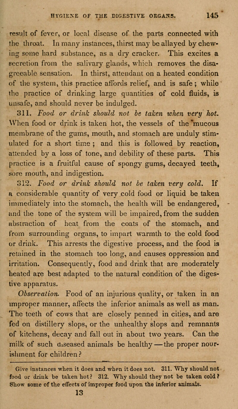 result of fever, or local disease of the parts connected with the throat. In many instances, tliirst may be allayed by chew- ing some hard substance, as a dry cracker. This e.xcites a secretion from the salivary glands, which removes the disa- greeable sensation. In thirst, attendant on a heated condition of the system, this practice affords relief, and is safe; while the practice of drinking large quantities of cold fluids, is unsafe, and should never be indulged. 311. Food or drink should not he taken when very hot. When food or drink is taken hot, the vessels of the 'mucous membrane of the gums, mouth, and stomach are unduly stim- ulated for a short time ; and this is followed by reaction, attended by a loss of tone, and debility of these parts. This practice is a fruitful cause of spongy gums, decayed teeth, sore mouth, and indigestion. 312. Food or drink should not be taken very cold. If a considerable quantity of very cold food or liquid be taken immediately into the stomach, the health will be endangered, and the tone of the system will be impaired, from the sudden abstraction of heat from the coats of the stomach, and from surrounding organs, to impart warmth to the cold food or drink. This arrests the digestive process, and the food is retained in the stom.ach too long, and causes oppression and irritation. Consequently, food and drink that are moderately heated axe best adapted to the natural condition of the diges- tive apparatus. Observatioru Food of an injurious quality, or taken in an improper manner, affects the inferior animals as Avell as man. The teeth of cows that are closely penned in cities, and are fed on distillery slops, or the unhealthy slops and remnants of kitchens, decay and fall out in about two years. Can the milk of such Uiseased animals be healthy — the proper nour- ishment for children? Give instances when it does and when it does not. 311, Why should not food or drink be taken hot ? 312. Why should they not be taken cold ? Show some of the eflfects of improper food upon the inferior animals. 13