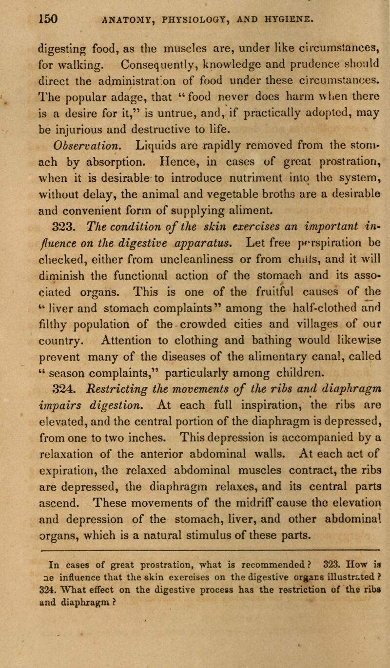 digesting food, as the muscles are, under like circumstances, for walking. Consequently, knowledge and prudence should direct the administration of food under these circumstances. The popular adage, that food never does harm when there is a desire for it, is untrue, and, if practically adopted, may be injurious and destructive to life. Observation. Liquids are rapidly removed from the stom- ach by absorption. Hence, in cases of great prostration, when it is desirable to introduce nutriment into the system, without delay, the animal and vegetable broths are a desirable and convenient form of supplying aliment. 323. The condition of the skin exercises an important in- fluence on the digestive apparatus. Let free perspiration be checked, either from uncleanliness or from chills, and it will diminish the functional action of the stomach and its asso- ciated organs. This is one of the fruitful causes of the  liver and stomach complaints among the half-clothed and filthy population of the crowded cities and villages of our country. Attention to clothing and bathing would likewise prevent many of the diseases of the alimentary canal, called  season complaints, particularly among children. 324. Restricting the movements of the ribs and diaphragm impairs digestion. At each full inspiration, the ribs are elevated, and the central portion of the diaphragm is depressed, from one to two inches. This depression is accompanied by a relaxation of the anterior abdominal walls. At each act of expiration, the relaxed abdominal muscles contract, the ribs are depressed, the diaphragm relaxes, and its central parts ascend. These movements of the midriff cause the elevation and depression of the stomach, liver, and other abdominal organs, which is a natural stimulus of these parts. In cases of great prostration, what is recommended ? 323. How is ae influence that the skin exercises on the digestive organs illustrated ? 324. What effect on the digestive process has the restriction of the rib» and diaphragm ?