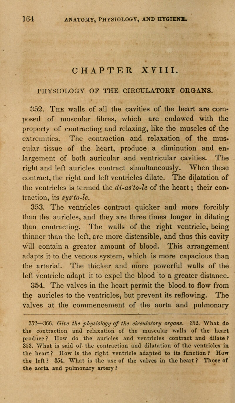 CHAPTER XVIII. PHYSIOLOGY OF THE CIRCULATORY ORGAJs^S. 852. The walls of all the cavities of the heart are com- posed of muscular fibres, which are endowed with the property of contracting and relaxing, like the muscles of the extremities. The contraction and relaxation of the mus- cular tissue of the heart, produce a diminution and en- largement of both auricular and ventricular cavities. The right and left auricles contract simultaneously. When these contract, the right and left ventricles dilate. The dilatation of the ventricles is termed the di-as'to-le of the heart; their con- traction, its sys'to-le. 353. The ventricles contract quicker and more forcibly than the auricles, and they are three times longer in dilating than contracting. The walls of the right ventricle, being thinner than the left, are more distensible, and thus this cavity will contain a greater amount of blood. This arrangement adapts it to the venous system, which is more capacious than the arterial. The thicker and more powerful walls of the left ventricle adapt it to expel the blood to a greater distance. 354. The valves in the heart permit the blood to flow from the auricles to the ventricles, but prevent its reflowing. The valves at the commencement of the aorta and pulmonary 352—366. Give the physiology of the circulatory organs. 352. What do the contraction and relaxation of tlie muscular walls of the heart produce ? How do the auricles and ventricles contract and dilate ? 353. What is said of the contraction and dilatation of the ventricles in the heart ? How is the right ventricle adapted to its function ? How the left ? 354. What is the use of the valves in the heart ? Those of the aorta and pulmonary artery ?