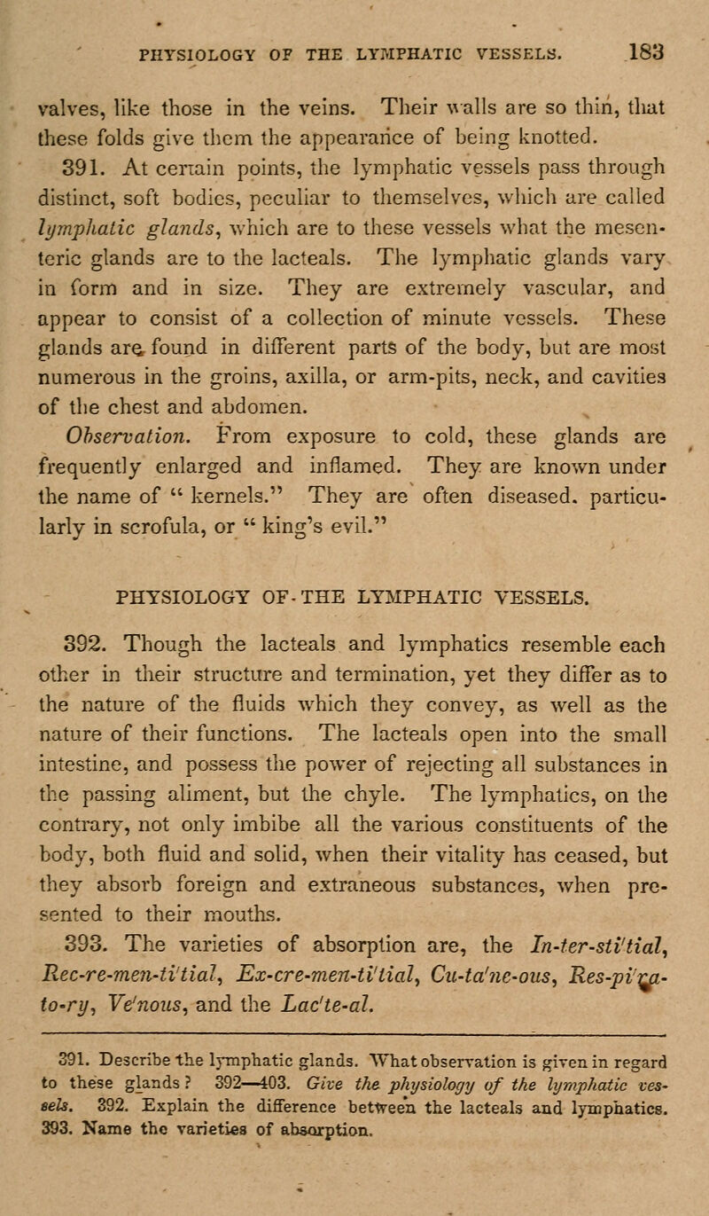 valves, like those in the veins. Their walls are so thin, tliat these folds give them the appearance of being knotted. 391. At ceriain points, the lymphatic vessels pass through distinct, soft bodies, peculiar to themselves, which are called lymphatic glands^ which are to these vessels what the mesen- teric glands are to the lacteals. The lymphatic glands vary in form and in size. They are extremely vascular, and appear to consist of a collection of minute vessels. These glands aro, found in different parts of the body, but are most numerous in the groins, axilla, or arm-pits, neck, and cavities of the chest and abdomen. Ohservation. From exposure to cold, these glands are frequently enlarged and inflamed. They are known under the name of  kernels. They are often diseased, particu- larly in scrofula, or  king's evil. PHYSIOLOGY OF-THE LYMPHATIC VESSELS. 392. Though the lacteals and lymphatics resemble each other in their structure and termination, yet they differ as to the nature of the fluids which they convey, as well as the nature of their functions. The lacteals open into the small intestine, and possess the power of rejecting all substances in the passing aliment, but the chyle. The lymphatics, on the contrary, not only imbibe all the various constituents of the body, both fluid and solid, when their vitality has ceased, but they absorb foreign and extraneous substances, when pre- sented to their mouths. 393. The varieties of absorption are, the In-ter-sii'tial, Rec-re-men-ti'tial^ Ex-cre-men-tltial^ Cu-ta'ne-ous^ Res-pvra- to-ry, Ve'nous, and the Lac'te-al. 391. Describe the Irmphatic glands. What observation is given in regard to these glands ? 392—i03. Give the physiologTj of the lymphatic ves- eels. 392. Explain the difference between the lacteals and lymphatics. 393. Name the varieties of absorption.