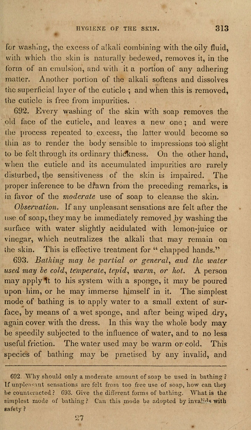 Cor wasliing, the excess of alkali combining with the oily fluid, willi wliich the skin is naturally bedewed, removes it, in the form of an emulsion, and with it a portion of any adhering matter. Another portion of the alkali softens and dissolves the superficial layer of tbe cuticle ; and when this is removed, the cuticle is free from impurities. . 692. Every washing of the skin with soap removes the old face of the cuticle, and leaves a new one; and were tile process repeated to excess, the latter would become so thin as to render the body sensible to impressions too slight to be felt through its ordinary thidtness. On the other hand, when the cuticle and its accumulated impurities are rarely disturbed, the sensitiveness of the skin is impaired. The proper inference to be dfawn from the preceding remarks, is in favor of the moderate use of soap to cleanse the skin. Ohservation. If any unpleasant sensations are felt after the use of soap, they may be immediately removed by washing the surface with water slightly acidulated with lemon-juice or vinegar, wliich neutralizes the alkali that may remain on the skin. This is effective treatment for  chapped hands. 693. Bathing may he partial or general^ and the loater used may he cold^ temperate^ tepid, warm, or hot. A person may apply It to his system with a sponge, it may be poured upon him, or he may immerse himself in it. The simplest mode of bathing is to apply water to a small extent of sur- face, by means of a wet sponge, and after being wiped dry, again cover with the dress. In this way the whole body may be speedily subjected to the influence of water, and to no less useful friction. The water used may be warm or-cold. This species of bathing may be practised by any invalid, and 692. Why should only a moderate amount of soap be used in bathing ? If unpleasant sensations are felt from too free use of soap, how can they be couuleracted ? G93. Give the diflerent forms of bathing. What is the simplest mode of bathing ? Can this mode be adopted by invali'^s: with safety ? 27