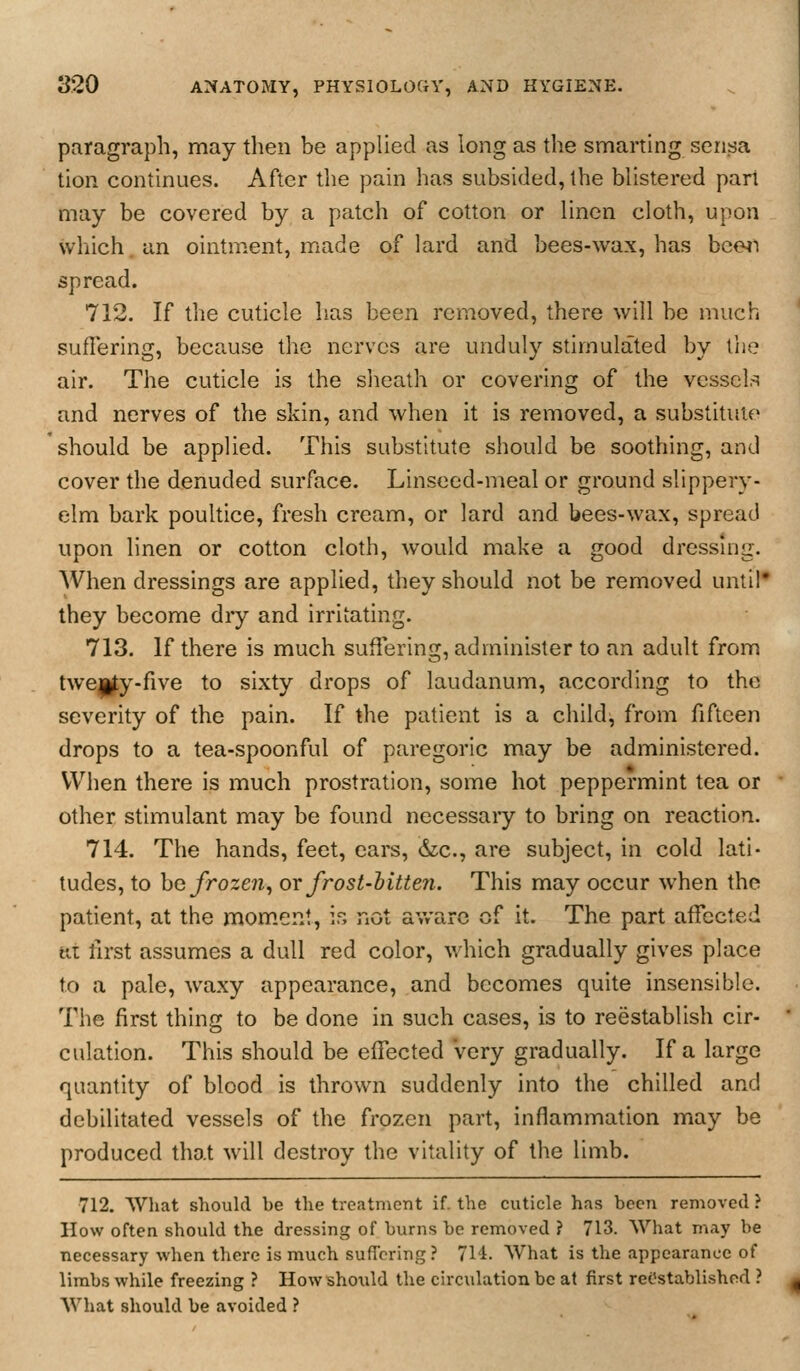 paragraph, may then be applied as long as the smarting sensa tion continues. After the pain has subsided, the blistered part may be covered by a patch of cotton or linen cloth, upon which. an ointment, made of lard and bees-wax, has bce4i spread. 712. If the cuticle has been removed, there will be much suffering, because the nerves are unduly stimulated by the air. The cuticle is the slieath or covering of the vessels and nerves of the skin, and when it is removed, a substitute should be applied. This substitute should be soothing, and cover the denuded surface. Linseed-meal or ground slippery- elm bark poultice, fresh cream, or lard and bees-wax, spread upon linen or cotton cloth, would make a good dressing. When dressings are applied, they should not be removed until* they become diy and irritating. 713. If there is much suffering, administer to an adult from twe|^y-five to sixty drops of laudanum, according to the severity of the pain. If the patient is a child, from fifteen drops to a tea-spoonful of paregoric may be administered. When there is much prostration, some hot peppermint tea or other stimulant may be found necessaiy to bring on reaction. 714. The hands, feet, ears, &lc., are subject, in cold lati- tudes, to he frozen, ov frost-hitten. This may occur when the patient, at the moment, ir, not av/arc of it. The part affected at first assumes a dull red color, which gradually gives place to a pale, waxy appearance, and becomes quite insensible. The first thing to be done in such cases, is to reestablish cir- culation. This should be effected very gradually. If a large quantity of blood is thrown suddenly into the chilled and debilitated vessels of the frozen part, inflammation may be produced that will destroy the vitality of the limb. •712, What should be the treatment if. the cuticle has been removed ? How often should the dressing of burns be removed ? 713. What may be necessary when there is much suffering? 714. What is the appearance of limbs while freezing ? Howshoiild the circulation be at first reOstablished ? What should be avoided ?