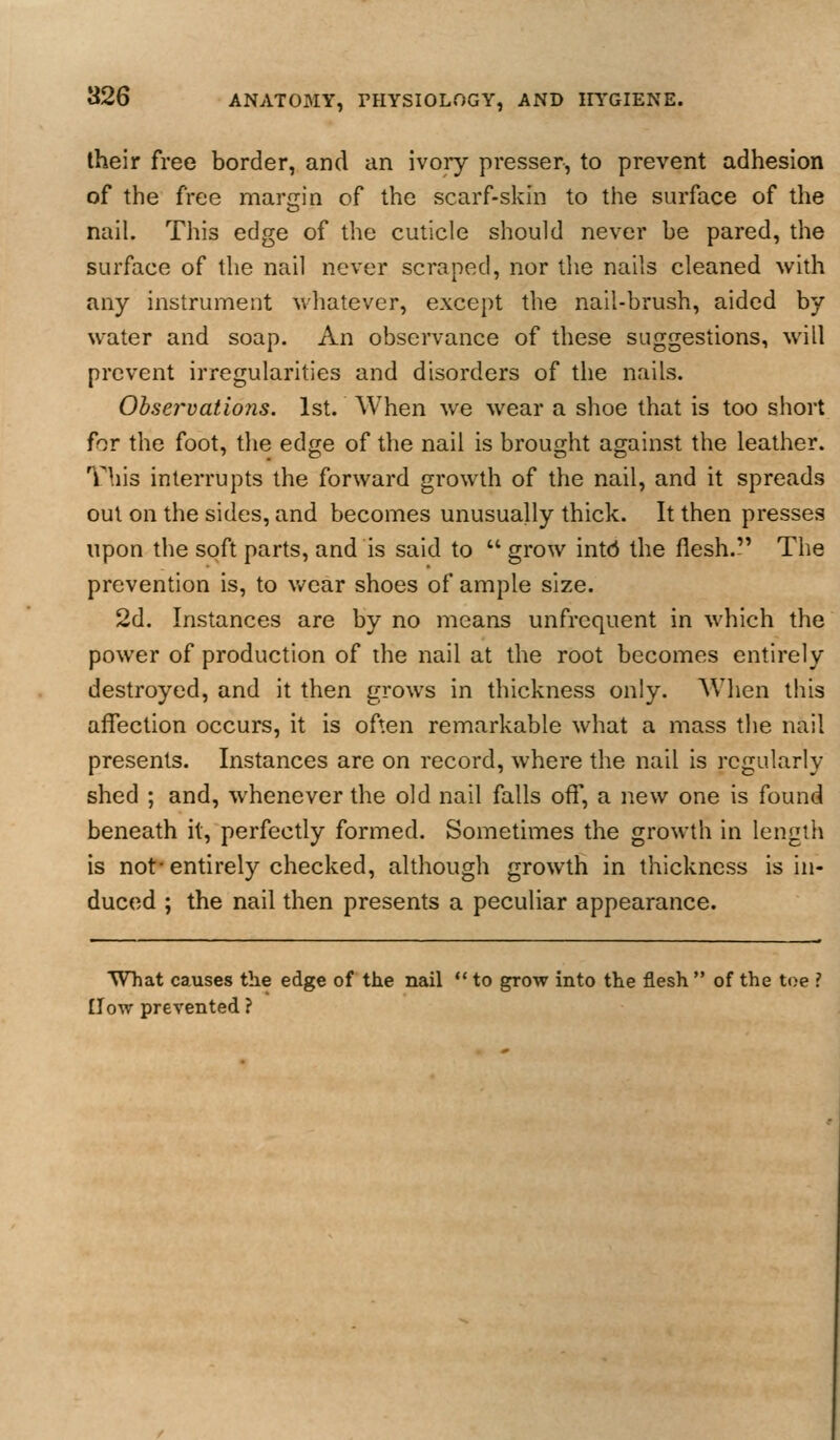 their free border, and an ivoiy presser, to prevent adhesion of the free margin of the scarf-skin to the surface of the nail. This edge of the cuticle should never be pared, the surface of the nail never scraped, nor the nails cleaned with any instrument whatever, except the nail-brush, aided by water and soap. An observance of these suggestions, will prevent irregularities and disorders of the nails. Observatio?is. 1st. When we wear a shoe that is too short for the foot, the edge of the nail is brought against the leather. This interrupts the forward growth of the nail, and it spreads out on the sides, and becomes unusually thick. It then presses upon the soft parts, and is said to  grow intd the flesh. The prevention is, to wear shoes of ample size. 2d. Instances are by no means unfrcquent in which the power of production of the nail at the root becomes entirely destroyed, and it then grows in thickness only. When this affection occurs, it is often remarkable what a mass the nail presents. Instances are on record, where the nail is regularly shed ; and, whenever the old nail falls off, a new one is found beneath it, perfectly formed. Sometimes the growth in length is not'entirely checked, although growth in thickness is in- duced ; the nail then presents a peculiar appearance. What causes the edge of the nail  to grow into the flesh  of the toe ? £low prevented ?