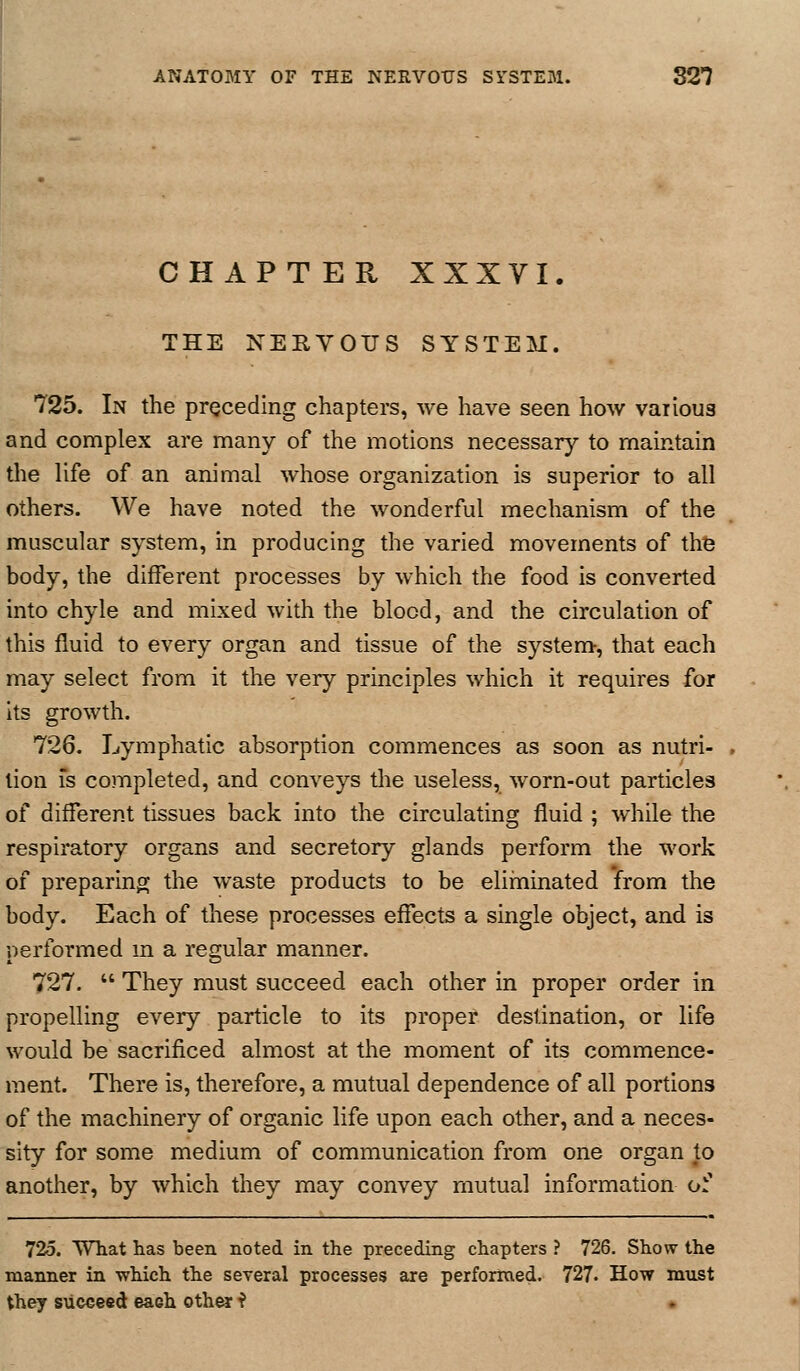 CHAPTER XXXVI. THE NERVOUS SYSTEM. 725. In the preceding chapters, we have seen how various and complex are many of the motions necessary to maintain the life of an animal whose organization is superior to all others. We have noted the wonderful mechanism of the muscular system, in producing the varied movements of the body, the different processes by which the food is converted into chyle and mixed with the blood, and the circulation of this fluid to every organ and tissue of the system, that each may select from it the very principles which it requires for its growth. 726. Lymphatic absorption commences as soon as nutri- , lion IS completed, and conveys the useless, worn-out particles of different tissues back into the circulating fluid ; while the respiratory organs and secretory glands perform the work of preparing^ the waste products to be eliminated from the body. Each of these processes effects a single object, and is performed m a regular manner. 727.  They must succeed each other in proper order in propelling every particle to its proper destination, or life would be sacrificed almost at the moment of its commence- ment. There is, therefore, a mutual dependence of all portions of the machinery of organic life upon each other, and a neces- sity for some medium of communication from one organ to another, by which they may convey mutual information o^ 725. WTiat has been noted in the preceding chapters ? 726. Show the manner in which the several processes are performed. 727. How must they succeed each other f •