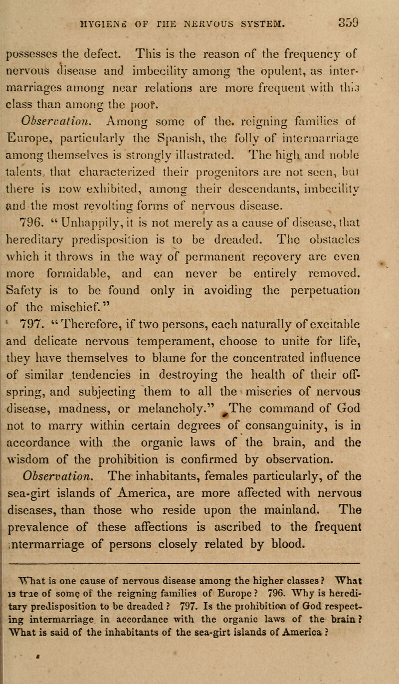 possesses the defect. This is tlie reason of the frequency of nervous disease and imbecility among the opulent, as inter- marriages among near relations are more frequent witii thla class than among the poof. Obsercalion. Amonij some of the. reimiinsi families of Europe, particularly the Sjumish, the folly of intermarriage among themselves is strongly illustrated. Tiie high and nohle talents, that characterized their progenitors are not seen, hui there is now exhibited, among their descendants, imbecility and the most revolting; forms of nervous disease. 796.  Unhappily, it is not merely as a cause of disease, that hereditary predisposition is to be dreaded. The obstacles which it throws in the way of permanent recovery are even more formidable, and can never be entirely removed. Safety is to be found only in avoiding the perpetuation of the mischief. ' 797. '' Therefore, if two persons, each naturally of excitable and delicate nervous temperament, choose to unite for life, they have themselves to blame for the concentrated influence of similar tendencies in destroying the health of their ofT- spring, and subjecting them to all the miseries of nervous disease, madness, or melancholy. The command of God not to many within certain degrees of consanguinity, is in accordance with the organic laws of the brain, and the wisdom of the prohibition is confirmed by observation. Observation. The inhabitants, females particularly, of the sea-girt islands of America, are more affected with nervous diseases, than those who reside upon the mainland. The prevalence of these affections is ascribed to the frequent ntermarriage of persons closely related by blood. TVliat is one cause of nervous disease among the higher classes ? What 13 trae of some of the reigning families of Europe ? 796. Why is heredi- tary predisposition to be dreaded ? 797. Is the piohibitioa of God respect- ing intermarriage in accordance with the organic laws of the brain ? What is said of the inhabitants of the sea-girt islands of America ?