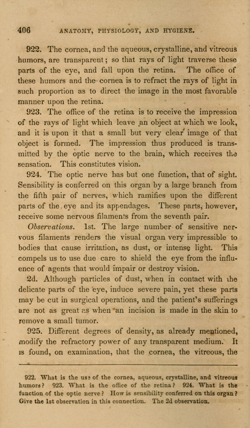 922. The cornea, and the aqueous, crystalline, ahd vitreous humors, are transparent; so that rays of light traverse these parts of the eye, and fall upon the retina. The office of these humors and the cornea is to refract the rays of light in such proportion as to direct the image in the most favorable manner upon the retina. 923. The office of the retina is to receive the impression of the rays of light which leave an object at which we look, and it is upon it that a small but veiy clear image of that object is formed. The impression thus produced is trans- mitted by the optic nen'e to the brain, which receives the sensation. This constitutes vision. 924. The optic nerve has but one function, that of sight. Sensibility is conferred on this organ by a large branch from the fifth pair of nerves, which ramifies upon the different parts of the eye and its appendages. These parts, however, receive some nervous filaments from the seventh pair. Observations. 1st. The large number of sensitive ner- vous filaments renders the visual organ very impressible to bodies that cause irritation, as dust, or intense light. This compels us to use due care to shield the eye from the influ- ence of agents that would impair or destroy vision. 2d. Although particles of dust, when in contact with ihe delicate parts of the eye, induce severe pain, yet these parts may be cut in surgical operations, and the patient's sufferings are not as great ?.s when 'an incision is made in the skin to remove a small tumor. 925. Different degrees of density, as already mentioned, modify the refractory power of any transparent medium. It IS found, on examination, that the cornea, the vitreous, the 922. What is the us 2 of the cornea, aqueous, crystalline, and vitreous humors? 923. What is the office of the retina? 924. What is the function of the optic nerve ? How is sensibility conferred on this organ ? Give the 1st observation in this connection. The 2d observation.