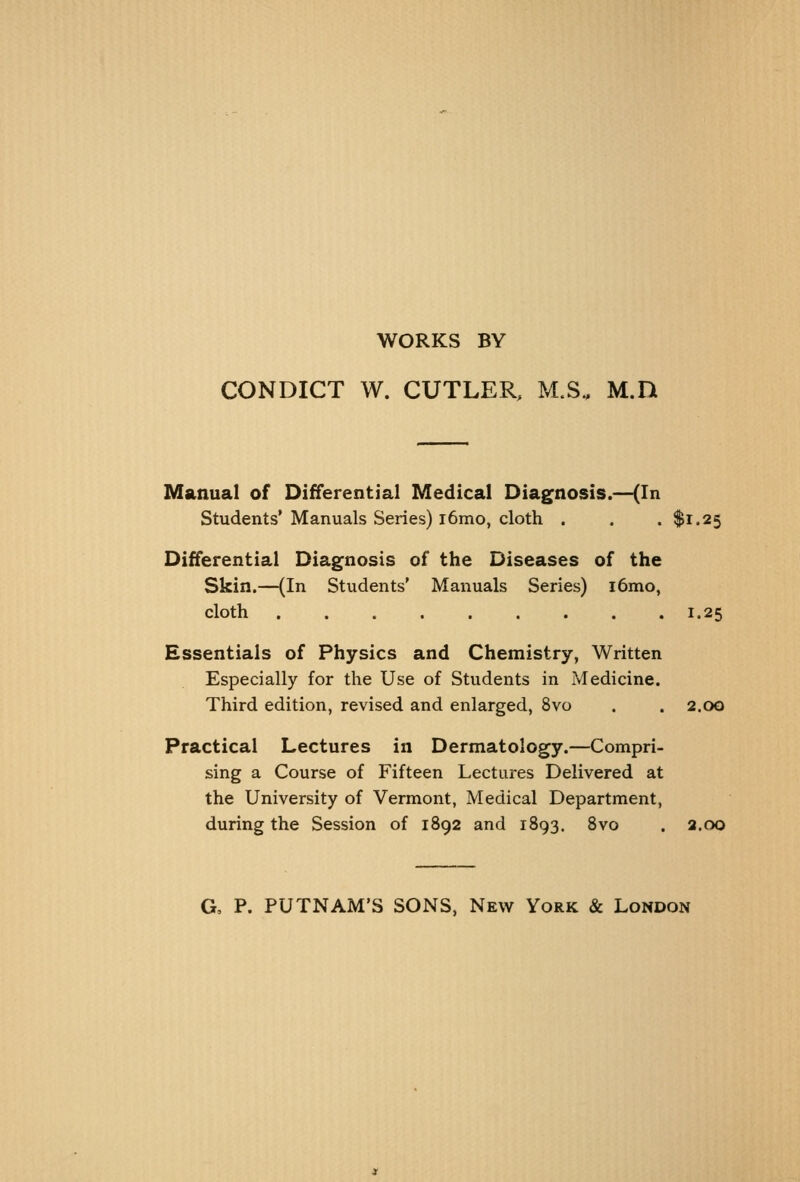 WORKS BY CONDICT W. CUTLER, M.S.. M.D Manual of Differential Medical Diagnosis.—(In Students' Manuals Series) i6mo, cloth . . . $1.25 Differential Diagnosis of the Diseases of the Skin.—(In Students' Manuals Series) i6mo, cloth 1.25 Essentials of Physics and Chemistry, Written Especially for the Use of Students in Medicine. Third edition, revised and enlarged, 8vo . . 2.00 Practical Lectures in Dermatology.—Compri- sing a Course of Fifteen Lectures Delivered at the University of Vermont, Medical Department, during the Session of 1892 and 1893. 8vo . 2.00 G, P. PUTNAM'S SONS, New York & London