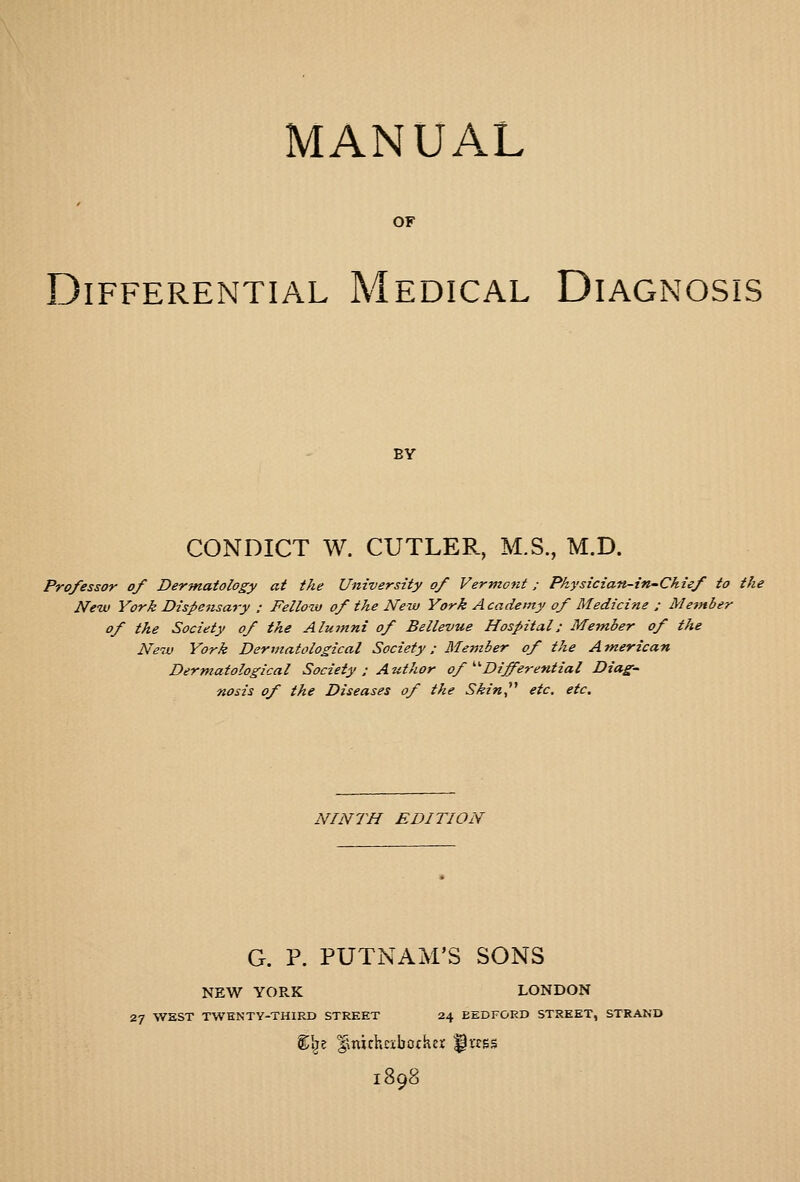 MANUAL OF Differential Medical Diagnosis BY CONDICT W. CUTLER, M.S., M.D. Professor of Dermatology at the University of Vermont; Physician-in-Chief to the New York Dispensary : Fellow of the New York Academy of Medicine : Member of the Society of the Alumni of Bellevue Hospital: Member of the New York Dermatological Society; Member of the American Dermatological Society : Author of ^^DifFerential Diag- nosis of the Diseases of the Skin^'' etc, etc. NINTH EDITION G. P. PUTNAM'S SONS NEW YORK LONDON 27 WEST TWENTY-THIRD STREET 24 BEDFORD STREET, STRAND %\z ^ttichE-ibcfKei; ^rcss 1898