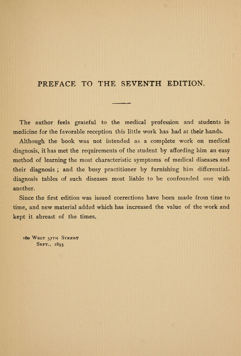 PREFACE TO THE SEVENTH EDITION. The author feels grateful to the medical profession and students in medicine for the favorable reception this little work has had at their hands. Although the book was not intended as a complete work on medical diagnosis, it has met the requirements of the student by affording him an easy method of learning the m.ost characteristic symptoms of medical diseases and their diagnosis ; and the busy practitioner by furnishing him differential- diagnosis tables of such diseases most liable to be confounded one with another. Since the first edition was issued corrections have been made from time to time, and new material added which has increased the value of the work and kept it abreast of the times. ?6o West 57TH Street Sept., 1893