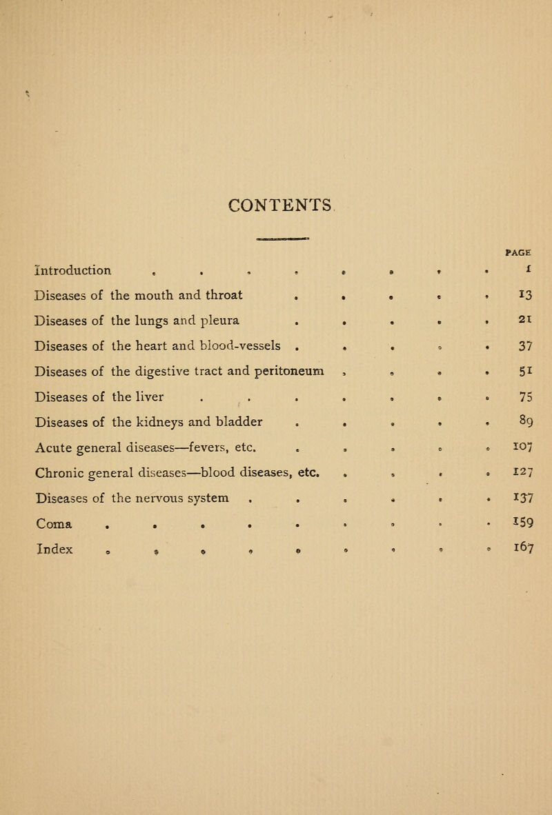 CONTENTS Introduction «... Diseases of the mouth and throat Diseases of the lungs and pleura Diseases of the heart and blood-vessels , Diseases of the digestive tract and peritoneum Diseases of the liver Diseases of the kidneys and bladder Acute general diseases—fevers, etc. Chronic general diseases—^blood diseases, etc. Diseases of the nen'^ous system . . Coma • • • • • Index e • 9 • • PAGE 1 13 21 37 51 75 89 107 127 137 159 167