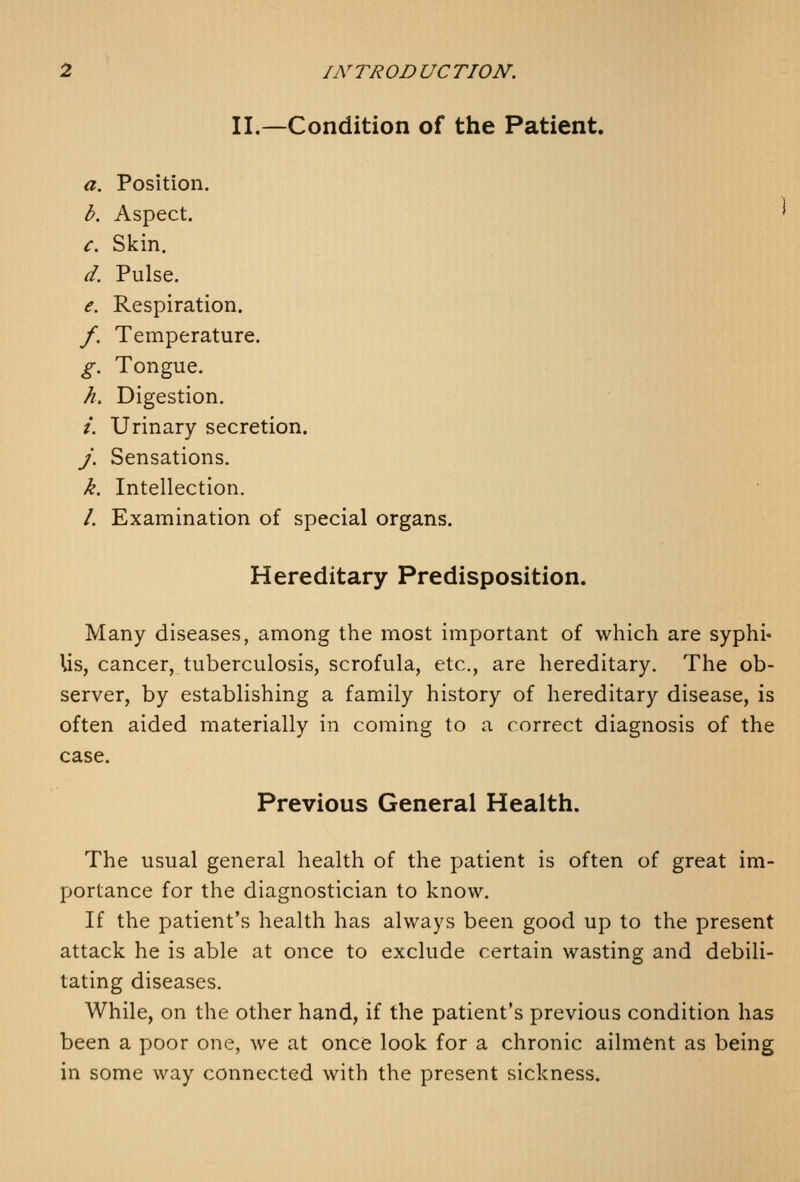 II.—Condition of the Patient. a. Position. b. Aspect. c. Skin. d. Pulse. e. Respiration. f. Temperature. g. Tongue. h. Digestion. /. Urinary secretion. j. Sensations, k. Intellection. /. Examination of special organs. Hereditary Predisposition. Many diseases, among the most important of which are syphi- lis, cancer, tuberculosis, scrofula, etc., are hereditary. The ob- server, by establishing a family history of hereditary disease, is often aided materially in coming to a correct diagnosis of the case. Previous General Health. The usual general health of the patient is often of great im- portance for the diagnostician to know. If the patient's health has always been good up to the present attack he is able at once to exclude certain wasting and debili- tating diseases. While, on the other hand, if the patient's previous condition has been a poor one, we at once look for a chronic ailment as being in some way connected with the present sickness.