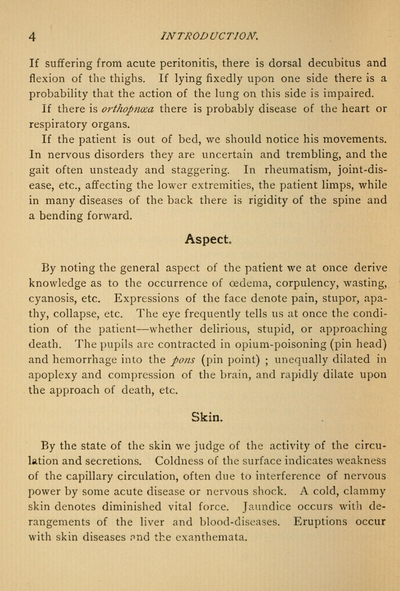 If suffering from acute peritonitis, there is dorsal decubitus and flexion of the thighs. If lying fixedly upon one side there is a probability that the action of the lung on this side is impaired. If there is orthopnoia there is probably disease of the heart or respiratory organs. If the patient is out of bed, we should notice his movements. In nervous disorders they are uncertain and trembling, and the gait often unsteady and staggering. In rheumatism, joint-dis- ease, etc., affecting the lower extremities, the patient limps, while in many diseases of the back there is rigidity of the spine and a bending forward. Aspect. By noting the general aspect of the patient we at once derive knowledge as to the occurrence of oedema, corpulency, wasting, cyanosis, etc. Expressions of the face denote pain, stupor, apa- thy, collapse, etc. The eye frequently tells us at once the condi- tion of the patient—whether delirious, stupid, or approaching death. The pupils are contracted in opium-poisoning (pin head) and hemorrhage into the pons (pin point) ; unequally dilated in apoplexy and compression of the brain, and rapidly dilate upon the approach of death, etc. Skin. By the state of the skin we judge of the activity of the circu- lation and secretions. Coldness of the surface indicates weakness of the capillary circulation, often due to interference of nervous power by some acute disease or nervous shock. A cold, clammy skin denotes diminished vital force. Jaundice occurs with de- rangements of the liver and blood-diseases. Eruptions occur with skin diseases pnd the exanthemata.