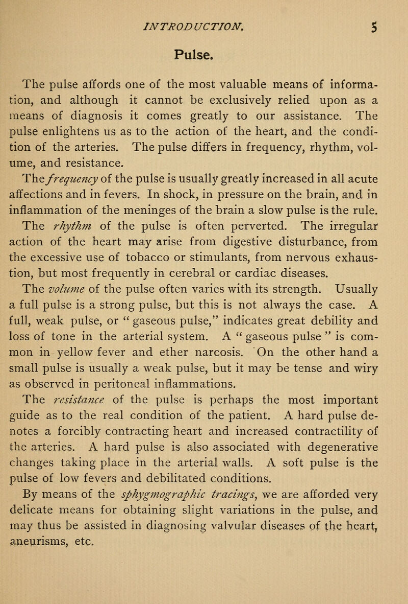 Pulse. The pulse affords one of the most valuable means of informa- tion, and although it cannot be exclusively relied upon as a means of diagnosis it comes greatly to our assistance. The pulse enlightens us as to the action of the heart, and the condi- tion of the arteries. The pulse differs in frequency, rhythm, vol- ume, and resistance. Th.Q frequency of the pulse is usually greatly increased in all acute affections and in fevers. In shock, in pressure on the brain, and in inflammation of the meninges of the brain a slow pulse is the rule. The rhythm of the pulse is often perverted. The irregular action of the heart may arise from digestive disturbance, from the excessive use of tobacco or stimulants, from nervous exhaus- tion, but most frequently in cerebral or cardiac diseases. The vohcme of the pulse often varies with its strength. Usually a full pulse is a strong pulse, but this is not always the case. A full, weak pulse, or  gaseous pulse, indicates great debility and loss of tone in the arterial system. A  gaseous pulse  is com- mon in yellow fever and ether narcosis. On the other hand a small pulse is usually a weak pulse, but it may be tense and wiry as observed in peritoneal inflammations. The resistance of the pulse is perhaps the most important guide as to the real condition of the patient. A hard pulse de- notes a forcibly contracting heart and increased contractility of the arteries. A hard pulse is also associated with degenerative changes taking place in the arterial walls. A soft pulse is the pulse of low fevers and debilitated conditions. By means of the sphygmographic trachigs, we are afforded very delicate means for obtaining slight variations in the pulse, and may thus be assisted in diagnosing valvular diseases of the heart, aneurisms, etc.