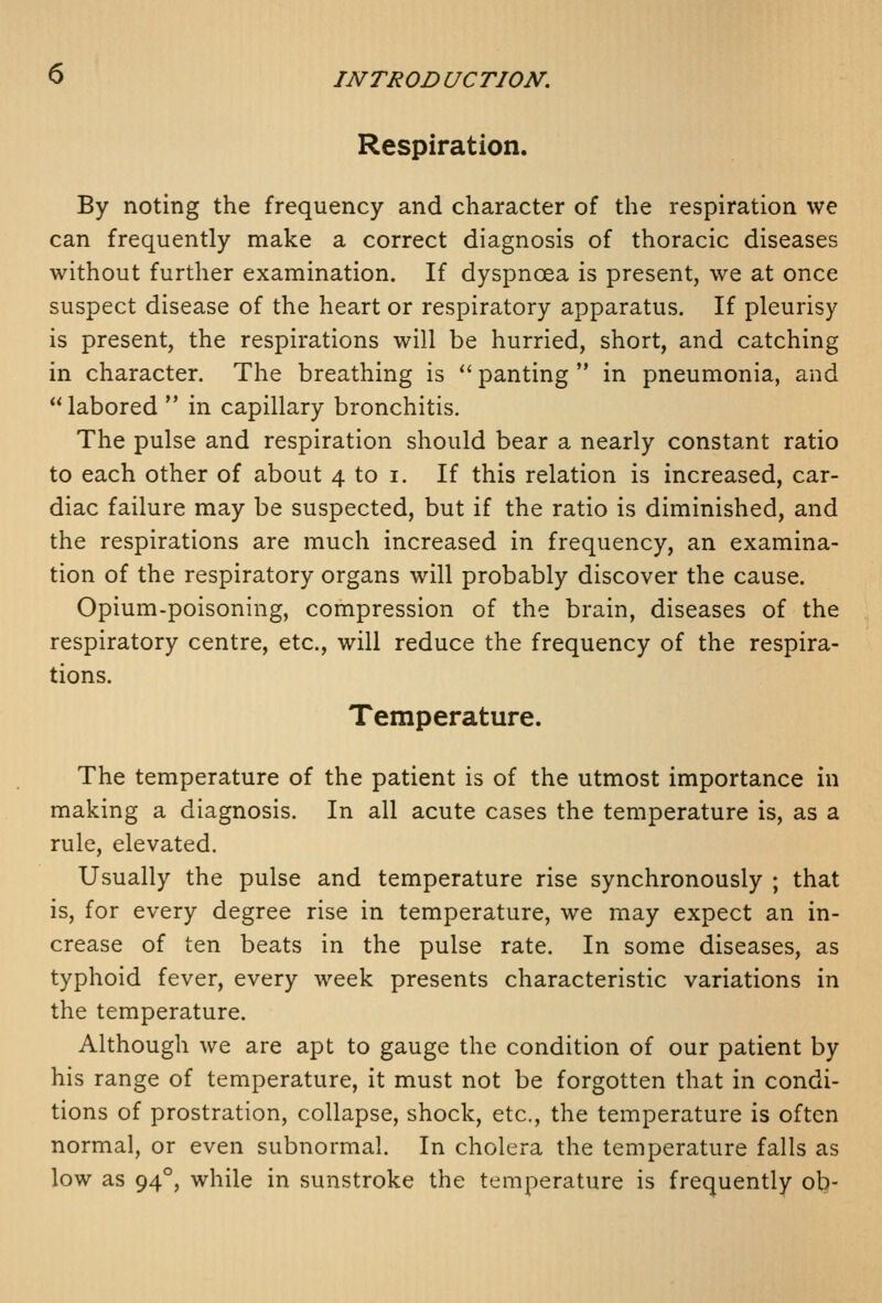 Respiration. By noting the frequency and character of the respiration we can frequently make a correct diagnosis of thoracic diseases without further examination. If dyspnoea is present, we at once suspect disease of the heart or respiratory apparatus. If pleurisy is present, the respirations will be hurried, short, and catching in character. The breathing is  panting  in pneumonia, and labored  in capillary bronchitis. The pulse and respiration should bear a nearly constant ratio to each other of about 4 to i. If this relation is increased, car- diac failure may be suspected, but if the ratio is diminished, and the respirations are much increased in frequency, an examina- tion of the respiratory organs will probably discover the cause. Opium-poisoning, compression of the brain, diseases of the respiratory centre, etc., will reduce the frequency of the respira- tions. Temperature. The temperature of the patient is of the utmost importance in making a diagnosis. In all acute cases the temperature is, as a rule, elevated. Usually the pulse and temperature rise synchronously ; that is, for every degree rise in temperature, we may expect an in- crease of ten beats in the pulse rate. In some diseases, as typhoid fever, every week presents characteristic variations in the temperature. Although we are apt to gauge the condition of our patient by his range of temperature, it must not be forgotten that in condi- tions of prostration, collapse, shock, etc., the temperature is often normal, or even subnormal. In cholera the temperature falls as low as 94°, while in sunstroke the temperature is frequently ob-