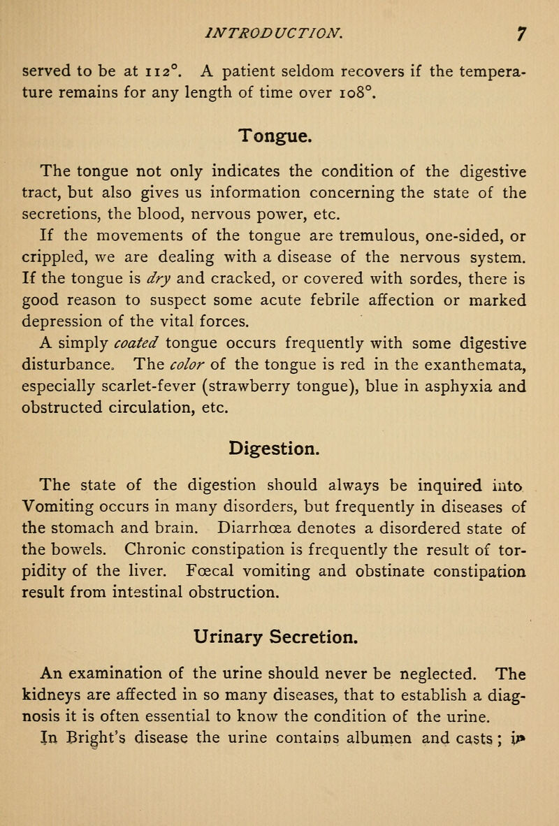 served to be at 112°. A patient seldom recovers if the tempera- ture remains for any length of time over 108°. Tongue. The tongue not only indicates the condition of the digestive tract, but also gives us information concerning the state of the secretions, the blood, nervous power, etc. If the movements of the tongue are tremulous, one-sided, or crippled, we are dealing with a disease of the nervous system. If the tongue is dry and cracked, or covered with sordes, there is good reason to suspect some acute febrile affection or marked depression of the vital forces. A simply coated tongue occurs frequently with some digestive disturbance. The color of the tongue is red in the exanthemata, especially scarlet-fever (strawberry tongue), blue in asphyxia and obstructed circulation, etc. Digestion. The state of the digestion should always be inquired into Vomiting occurs in many disorders, but frequently in diseases of the stomach and bram. Diarrhoea denotes a disordered state of the bowels. Chronic constipation is frequently the result of tor- pidity of the liver. Fcecal vomiting and obstinate constipation result from intestinal obstruction. Urinary Secretion. An examination of the urine should never be neglected. The kidneys are affected in so many diseases, that to establish a diag- nosis it is often essential to know the condition of the urine. Jn Bright's disease the urine contains albumen and casts; iJ»