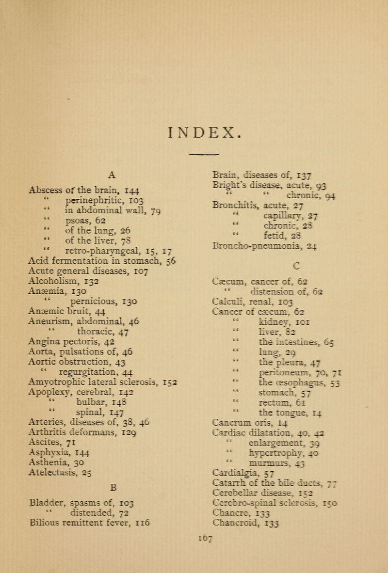INDEX. Abscess of the brain, 144 *' perinephritic, 103 '* in abdominal wall, 79 *' psoas, 62 of the lung, 26 of the liver, 78 '• retro-pharyngeal, 15, 17 Acid fermentation in stomach, 56 Acute general diseases, 107 Alcoholism, 132 Ansemia, 130 pernicious, 130 Anaemic bruit, 44 Aneurism, abdominal, 46 thoracic, 47 Angina pectoris, 42 Aorta, pulsations of, 46 Aortic obstruction, 43 regurgitation, 44 Amyotrophic lateral sclerosis, 152 Apoplexy, cerebral, 142 bulbar, 148 spinal, 147 Arteries, diseases of, 38, 46 Arthritis deformans, 129 Ascites, 71 Asphyxia, 144 Asthenia, 30 Atelectasis, 25 B Bladder, spasms of, 103 distended, 72 Bilious remittent fever, ir6 Brain, diseases of, 137 Bright's disease, acute, 93 chronic, 94 Bronchitis, acute, 27 '* capillary, 27 *' chronic, 28 fetid, 28 Broncho-pneumonia, 24 Csecum, cancer of, 62 distension of, 62 Calculi, renal, 103 Cancer of c^cum, 62 kidney, loi liver, 82 *' the intestines, 65 lung, 29 the pleura, 47 peritoneum, 70, 71 '* the oesophagus, 53 stomach, 57 rectum, 6r the tongue, 14 Cancrum oris, 14 Cardiac dilatation, 40, 42 '' enlargement, 39 hypertrophy, 40 murmurs, 43 Cardialgia, 57 Catarrh of the bile ducts, 77 Cerebellar disease, 152 Cerebro-spinal sclerosis, 150 Chancre, 133 Chancroid, 133 10-