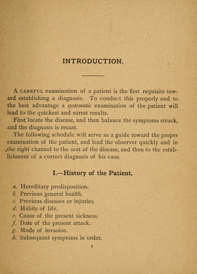 A CAREFUL examination of a patient is the first requisite tow- ard establishing a diagnosis. To conduct this properly and to the best advantage a systematic examination of the patient will lead to the quickest and surest results. First locate the disease, and then balance the symptoms struck, and the diagnosis is recast. The following schedule will serve as a guide toward the proper examination of the patient, and lead the observer quickly and in .the right channel to the seat of the disease, and then to the estab- lishment of a correct diagnosis of his case. I.—History of the Patient. a. Hereditary predisposition. b. Previous general health. c. Previous diseases or injuries. d. Habits of life. e. Cause of the present sickness, /. Date of the present attack. g. Mode of invasion. h. Subsequent symptoms in order.