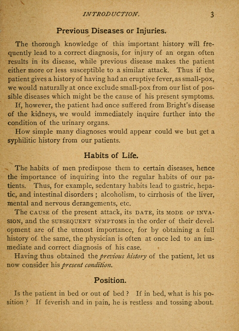 Previous Diseases or Injuries. The thorough knowledge of this important history will fre- quently lead to a correct diagnosis, for injury of an organ often results in its disease, while previous disease makes the patient either more or less susceptible to a similar attack. Thus if the patient gives a history of having had an eruptive fever, as small-pox, we would naturally at once exclude small-pox from our list of pos- sible diseases which might be the cause of his present symptoms. If, however, the patient had once suffered from Bright's disease of the kidneys, we would immediately inquire further into the condition of the urinary organs. How simple many diagnoses would appear could we but get a syphilitic history from our patients. Habits of Life. The habits of men predispose them to certain diseases, hence the importance of inquiring into the regular habits of our pa- tients. Thus, for example, sedentary habits lead to gastric, hepa- tic, and intestinal disorders ; alcoholism, to cirrhosis of the liver, mental and nervous derangements, etc. The CAUSE of the present attack, its date, its mode of inva- sion, and the subsequent symptoms in the order of their devel- opment are of the utmost importance, for by obtaining a full history of the same, the physician is often at once led to an im- mediate and correct diagnosis of his case. » Having thus obtained the previous history of the patient, let us now consider his present condition. Position. Is the patient in bed or out of bed ? If in bed, what is his po- sition ? If feverish and in pain, he is restless and tossing about.