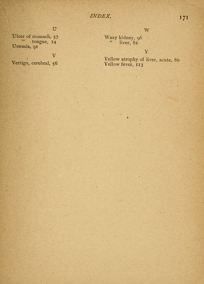 V u w mach, gue, Uraemia, 91 Ulcer of stomach, 57 Waxy kidney, 96  tongue, 14  liver, 82 ,^ . , , Yellow atrophy of liver, acute, 80 Vertigo, cerebral, 56 Yellow fever, 113