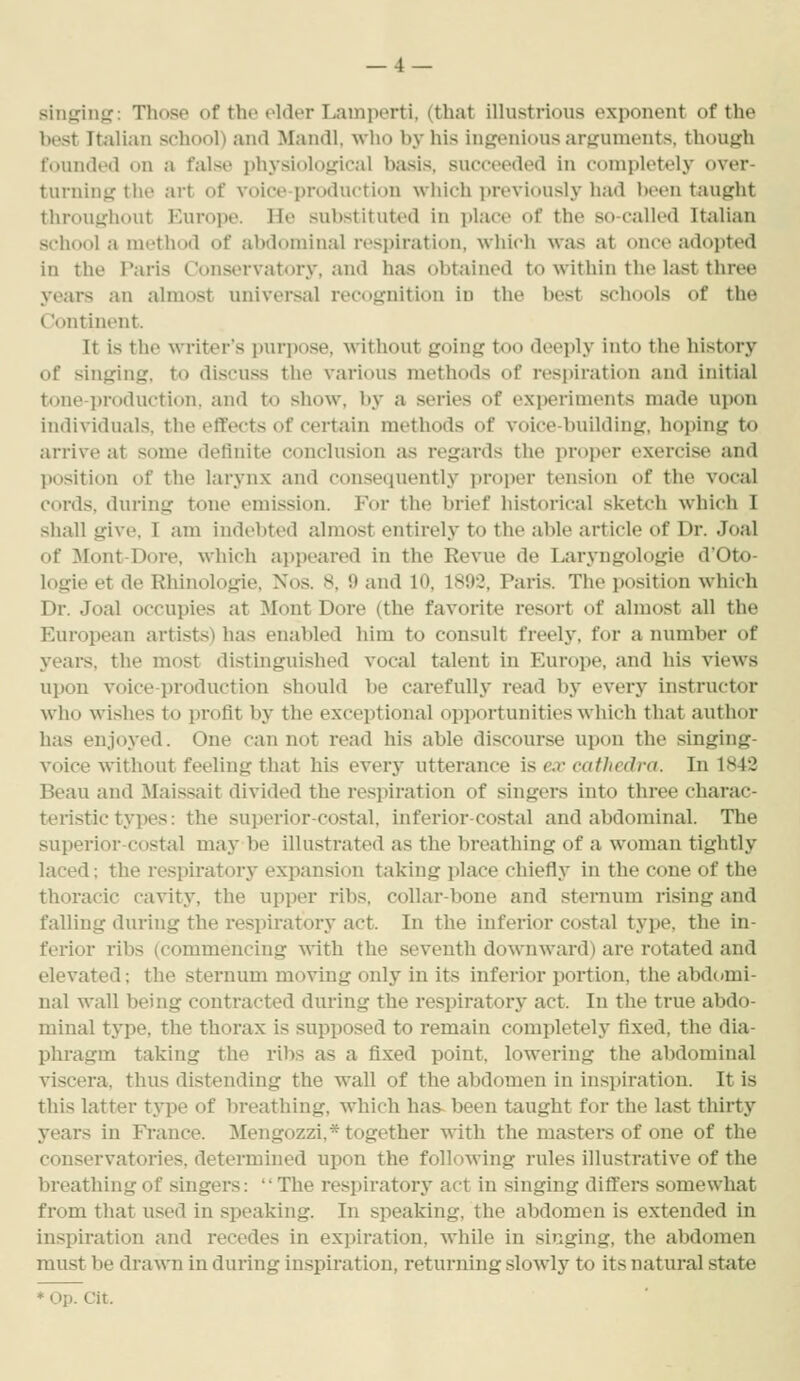 sinking: Those of the older Lamperti, (that ilhistrious exponent of the best Italian school) and Mandl, who by his ingenious arguments, though founded on a false physiological basis, succeeded in completely over- turning the art of voice-production which previously had been taught throughout Europe. He substituted in i)lace of the so-called Italian school a method of al)doniinal resi)iration, which was at t)n(>e adopted in the Paris Conservatory, and has obtained to within the last three years an almost universal recognition in the best schools of the Continent. It is the writer's purpose, without going t^io deeply into the history of singing, to discuss the various methods of respiration and initial tone-jiroduction, and to show, by a series of exi)eriments made upon individuals, the effects of certain methods of voice-building, hoping to arrive at some definite conclusion as regards the proper exercise and jiosition of the larynx and consequently jn-oper tension of the vocal cords, during tone emission. For the brief historical sketch which I shall give, I am indebted almost entirely to the able article of Dr. Joal of ]\Iont-Dore, which appeared in the Revue de Laryngologie d'Oto- logie et de Rhinologie, Nos. 8, 9 and 10, 1892, Paris. The position which Dr. Joal occupies at Mont Dore (the favorite resort of almost all the European artists) has enabled him to consult freely, for a number of years, the most distinguished vocal talent in Europe, and his views upon voice-production should be carefully read by every instructor who wishes to profit by the exceptional opportunities which that author has enjoyed. One cannot read his able discourse upon the singing- voice without feeling that his every utterance is ex cathedra. In 1842 Beau and Maissait divided the respiration of singers into three charac- teristic tyi)es: the superior-costal, inferior-costal and abdominal. The superior-costal may be illustrated as the breathing of a woman tightly laced; the respiratory expansion taking place chiefly in the cone of the thoracic cavity, the upper ribs, collar-bone and sternum rising and falling during the respiratory act. In the inferior costal type, the in- ferior ribs (commencing with the seventh downward) are rotated and elevated; the sternum moving only in its infeiior portion, the abdomi- nal wall being contracted during the respiratory act. In the true abdo- minal type, the thorax is supposed to remain completely fixed, the dia- phragm taking the ribs as a fixed point, lowering the abdominal viscera, thus distending the wall of the abdomen in inspiration. It is this latter type of breathing, which has- been taught for the last thirty years in Fi-ance. Mengozzi,* together with the masters of one of the conservatories, determined upon the following rules illustrative of the breathing of singers: The respiratory act in singing difl:ers somewhat from that used in speaking. In speaking, the abdomen is extended in inspiration and recedes in expiration, while in singing, the abdomen must be drawn in during inspiration, returning slowly to its natural state * Op. Cit.