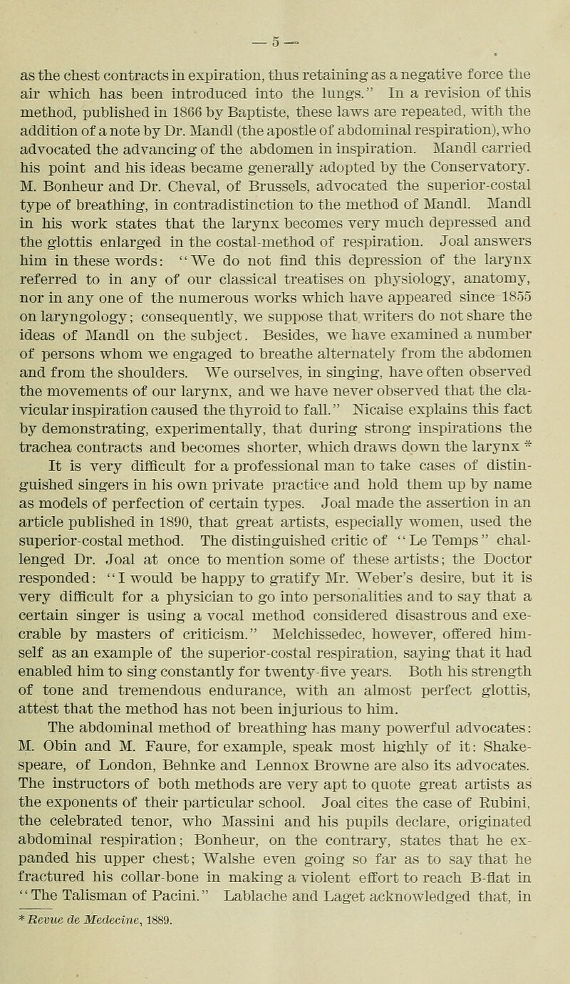 as the chest contracts in expiration, thus retaining as a negative force the air which has been introduced into the lungs. In a revision of this method, published in 1866 by Baptiste, these laws are repeated, with the addition of a note by Dr. Mandl (the apostle of abdominal respiration), who advocated the advancing of the abdomen in inspiration. Mandl carried his point and his ideas became generally adopted by the Conservatory. M. Bonheur and Dr. Cheval, of Brussels, advocated the superior-costal type of breathing, in contradistinction to the method of Mandl. Mandl in his work states that the larynx becomes very much depressed and the glottis enlarged in the costal-method of respiration. Joal answers him in these words: We do not find this depression of the larynx referred to in any of our classical treatises on physiology, anatomy, nor in any one of the numerous works which have appeared since 1855 on laryngology; consequently, we suppose that writers do not share the ideas of Mandl on the subject. Besides, we have examined a number of persons whom we engaged to breathe alternately from the abdomen and from the shoulders. We ourselves, in singing, have often observed the movements of our larynx, and we have never observed that the cla- vicular inspiration caused the thyroid to fall. Nicaise explains this fact by demonstrating, experimentally, that during strong inspirations the trachea contracts and becomes shorter, which draws down the larynx * It is very difficult for a professional man to take cases of distin- guished singers in his own private practice and hold them up by name as models of perfection of certain types. Joal made the assertion in an article published in 1890, that great artists, especially women, used the superior-costal method. The distinguished critic of Le Temps chal- lenged Dr. Joal at once to mention some of these artists; the Doctor responded: I Avould be happy to gratify Mr. Weber's desire, but it is very difficult for a physician to go into personalities and to say that a certain singer is using a vocal method considered disastrous and exe- crable by masters of criticism. Melchissedec, however, offered him- self as an example of the superior-costal respiration, saying that it had enabled him to sing constantly for twenty-five years. Both his strength of tone and tremendous endurance, with an almost perfect glottis, attest that the method has not been injurious to him. The abdominal method of breathing has many powerful advocates: M. Obin and M. Faure, for example, speak most highly of it: Shake- speare, of London, Behnke and Lennox Browne are also its advocates. The instructors of both methods are veiy apt to quote great artists as the exponents of their particular school. Joal cites the case of Rubini, the celebrated tenor, who Massini and his pupils declare, originated abdominal respiration; Bonheur, on the contrary, states that he ex- panded his upper chest; AValshe even going so far as to say that he fractured his collar-bone in making a violent effort to reach B-flat in The Talisman of Pacini. Lablache and Laget acknowledged that, in * Revue de Medecine, 1889.