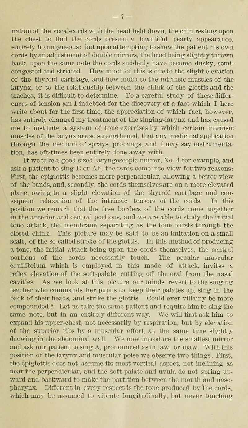 nation of the vocal-cords with the head held down, the chin resting upon the chest, to find the cords present a beautiful pearly appearance, entirely homogeneous; but upon attempting to show the patient his own cords by an adjustment of double mirrors, the head being slightly thrown back, upon the same note the cords suddenly have become dusky, semi- congested and striated. How much of this is due to the slight elevation of the thyroid cartilage, and how much to the intrinsic muscles of the larjmx, or to the relationship between the chink of the glottis and the trachea, it is difficult to determine. To a careful study of these differ- ences of tension am I indebted for the discovery of a fact which I here write about for the first time, the appreciation of which fact, however, has entirely changed my treatment of the singing-larynx and has caused me to institute a system of tone exercises by which certain intrinsic muscles of the larynx are so strengthened, that any medicinal application through the medium of sprays, probangs, and I may say instrumenta- tion, has oft-times been entirely done away with. If we take a good sized laryngoscopic muTor, No. 4 for example, and ask a patient to sing E or Ah, the cords come into view for two reasons: First, the epiglottis becomes more perpendicular, allowing a better view of the bands, and, secondly, the cords themselves are on a more elevated plane, owing to a slight elevation of the thyroid cartilage and con- sequent relaxation of the intrinsic tensors of the cords. In this position we remark that the free borders of the cords come together in the anterior and central portions, and we are able to study the initial tone attack, the membrane separating as the tone bursts through the closed chink. This picture may be said to be an imitation on a small scale, of the so-called stroke of the glottis. In this method of producing a tone, the initial attack being upon the cords themselves, the central portions of the cords necessarily touch. The pecular muscular equilibrium which is employed in this mode of attack, invites a reflex elevation of the soft-palate, cutting off the oral from the nasal cavities. As we look at this picture our minds revert to the singing teacher who commands her pupils to keep their palates up, sing in the back of their heads, and strike the glottis. Could ever villainy be more compounded ? Let us take the same patient and requu-e him to sing the same note, but in an entirely different way. We win first ask him to expand his upper-chest, not necessarily by respiration, but by elevation of the superior ribs by a muscular effort, at the same time slightly drawing in the abdominal wall. We now introduce the smallest mirror and ask our patient to sing A, pronounced as in law, or maw. With this position of the larynx and muscular poise we observe two things: First, the epiglottis does not assume its most vertical aspect, not iuclining as near the perpendicular, and the soft-palate and uvula do not spring up- ward and backward to make the partition between the mouth and naso- pharynx. Different in every respect is the tone produced by 'the cords, which may be assumed to vibrate longitudinally, but never touching