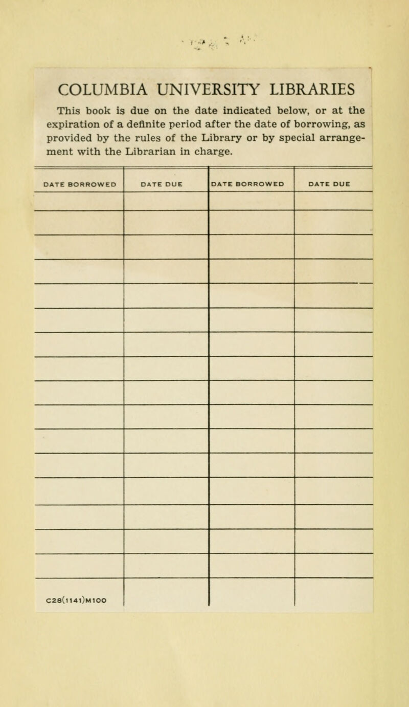 r-' ,-. COLUMBIA UNIVERSITY LIBRARIES This book is due on the date indicated below, or at the expiration of a definite period after the date of borrowing, as provided by the rules of the Library or by special arrange- ment with the Librarian in charge. DATE BORROWED DATE DUE DATE BORROWED DATE DUE C2e(ll4l)M100