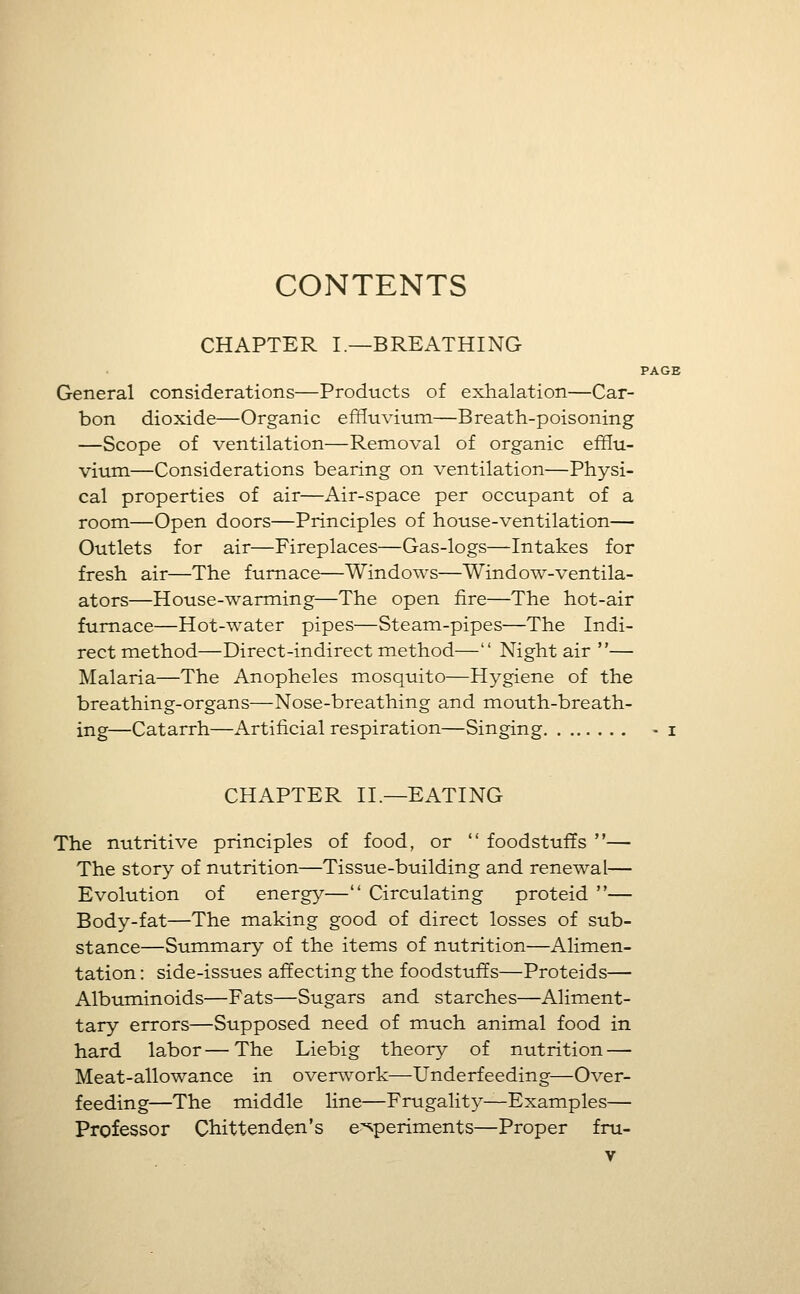 CONTENTS CHAPTER I.—BREATHING PAGE General considerations—Products of exhalation—Car- bon dioxide—Organic effluvium—Breath-poisoning —Scope of ventilation—Removal of organic efflu- vium—Considerations bearing on ventilation—Physi- cal properties of air—Air-space per occupant of a room—Open doors—Principles of house-ventilation— Outlets for air—Fireplaces—Gas-logs—Intakes for fresh air—The furnace—Windows—Window-ventila- ators—House-warming—The open fire—The hot-air furnace—Hot-water pipes—Steam-pipes—The Indi- rect method—Direct-indirect method— Night air — Malaria—The Anopheles mosquito—Hygiene of the breathing-organs—Nose-breathing and mouth-breath- ing—Catarrh—Artificial respiration—Singing - i CHAPTER II.—EATING The nutritive principles of food, or  foodstuffs — The story of nutrition—Tissue-building and renewal— Evolution of energy— Circulating proteid — Body-fat—The making good of direct losses of sub- stance—Summary of the items of nutrition—Alimen- tation : side-issues affecting the foodstuffs—Proteids— Albuminoids—Fats—Sugars and starches—Aliment- tary errors—Supposed need of much animal food in hard labor—The Liebig theory of nutrition — Meat-allowance in overwork—Underfeeding—Over- feeding—The middle line—Frugality—Examples— Professor Chittenden's e-^periments—Proper fni-