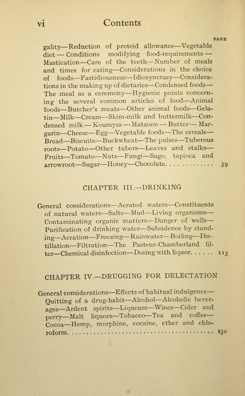 PAGE gality—Reduction of proteid allowance—Vegetable diet — Conditions modifying food-requirements — Mastication—Care of the teeth—Number of meals and times for eating—Considerations in the choice of foods—Fastidiousness—Idiosyncrasy—Considera- tions in the making up of dietaries—Condensed foods— The meal as a ceremony—Hygienic points concern- ing the several common articles of food—Animal foods—Butcher's meats—Other animal foods—Gela- tin—Milk—Cream—Skim-milk and buttermilk—Con- densed milk — Koumyss —Matzoon — Butter — Mar- garin—Cheese—Egg—Vegetable foods—The cereals— gread—Biscuits—Buckwheats—The pulses—Tuberous j-oots—Potato—Other tubers—Leaves and stalks— Fruits—Tomato—Nuts—Fungi—Sago, tapioca and arrowroot—Sugar—Honey—Chocolate 39 CHAPTER III.—DRINKING General considerations—Aerated waters—Constituents of natural waters—Salts—Mud—Living organisms— Contaminating organic matters—Danger of wells— Purification of drinking water—Subsidence by stand- ing—Aeration—Freezing—Rainwater—BoiHng—Dis- tillation—Filtration—The Pasteur-Chamberland fil- ter—Chemical disinfection—Dosing with Hquor. ..... 115 CHAPTER IV.—DRUGGING FOR DELECTATION General considerations—Effects of habitual indulgence— Quitting of a drug-habit—Alcohol—Alcoholic bever- ages—Ardent spirits—Liqueurs—Wines—Cider and pgj.j.y—Malt liquors—Tobacco—Tea and coffee— Cocoa—Hemp, morphine, cocaine, ether and chlo- roform ^3°