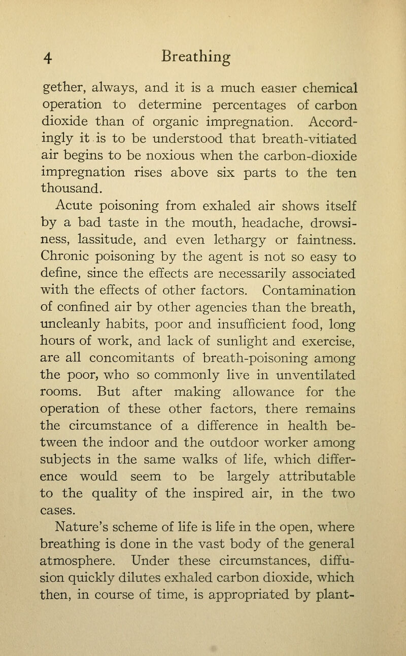 gether, always, and it is a much easier chemical operation to determine percentages of carbon dioxide than of organic impregnation. Accord- ingly it is to be understood that breath-vitiated air begins to be noxious when the carbon-dioxide impregnation rises above six parts to the ten thousand. Acute poisoning from exhaled air shows itself by a bad taste in the mouth, headache, drowsi- ness, lassitude, and even lethargy or faintness. Chronic poisoning by the agent is not so easy to define, since the effects are necessarily associated with the effects of other factors. Contamination of confined air by other agencies than the breath, uncleanly habits, poor and insufficient food, long hours of work, and lack of sunlight and exercise, are all concomitants of breath-poisoning among the poor, who so commonly live in unventilated rooms. But after making allowance for the operation of these other factors, there remains the circumstance of a difference in health be- tween the indoor and the outdoor worker among subjects in the same walks of life, which differ- ence would seem to be largely attributable to the quality of the inspired air, in the two cases. Nature's scheme of life is life in the open, where breathing is done in the vast body of the general atmosphere. Under these circumstances, diffu- sion quickly dilutes exhaled carbon dioxide, which then, in course of time, is appropriated by plant-