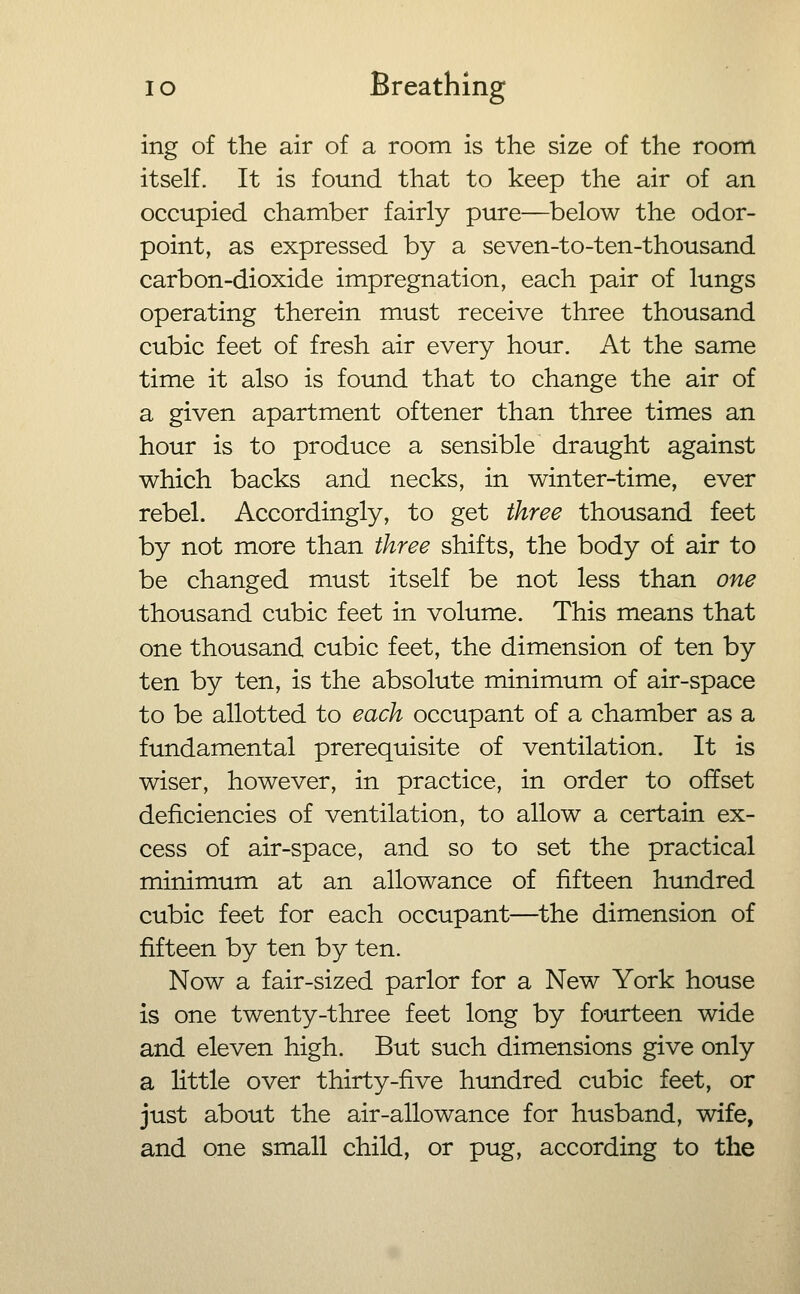 ing of the air of a room is the size of the room itself. It is found that to keep the air of an occupied chamber fairly pure—below the odor- point, as expressed by a seven-to-ten-thousand carbon-dioxide impregnation, each pair of lungs operating therein must receive three thousand cubic feet of fresh air every hour. At the same time it also is found that to change the air of a given apartment oftener than three times an hour is to produce a sensible draught against which backs and necks, in winter-time, ever rebel. Accordingly, to get three thousand feet by not more than three shifts, the body of air to be changed must itself be not less than one thousand cubic feet in volume. This means that one thousand cubic feet, the dimension of ten by ten by ten, is the absolute minimum of air-space to be allotted to each occupant of a chamber as a fundamental prerequisite of ventilation. It is wiser, however, in practice, in order to offset deficiencies of ventilation, to allow a certain ex- cess of air-space, and so to set the practical minimum at an allowance of fifteen hundred cubic feet for each occupant—the dimension of fifteen by ten by ten. Now a fair-sized parlor for a New York house is one twenty-three feet long by fourteen wide and eleven high. But such dimensions give only a little over thirty-five hundred cubic feet, or just about the air-allowance for husband, wife, and one small child, or pug, according to the