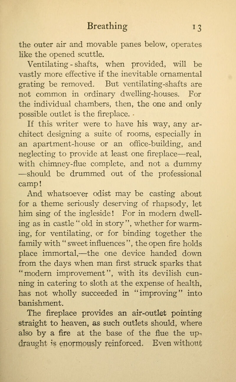the outer air and movable panes below, operates like the opened scuttle. Ventilating - shafts, when provided, will be vastly more effective if the inevitable ornamental grating be removed. But ventilating-shafts are not common in ordinary dwelling-houses. For the individual chambers, then, the one and only possible outlet is the fireplace. - If this writer were to have his way, any ar- chitect designing a suite of rooms, especially in an apartment-house or an office-building, and neglecting to provide at least one fireplace—real, with chimney-flue complete, and not a dummy —should be drummed out of the professional camp! And whatsoever odist may be casting about for a theme seriously deserving of rhapsody, let him sing of the ingleside! For in modern dwell- ing as in castle'' old in story, whether for warm- ing, for ventilating, or for binding together the family with *' sweet influences , the open fire holds place immortal,—^the one device handed down from the days when man first struck sparks that modem improvement, with its devilish ctm- ning in catering to sloth at the expense of health, has not wholly succeeded in ''improving into banishment. The fireplace provides an air-outlet pointing straight to heaven, as such outlets should, where also by a fire at the base of the flue the up-, draught is enormously reinforced. Even withoxtt