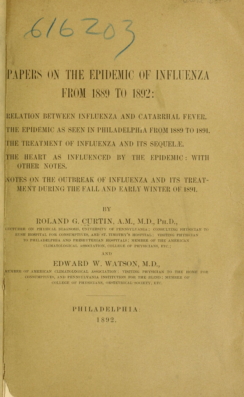 PAPERS ON THE EPIDEMIC OF INFLUENZA FROM 1889 TO 1892: RELATION BETWEEN INFLUENZA AND CATARRHAL FEVER. THE EPIDEMIC AS SEEN IN PHILADELPHIA FROM 1889 TO 1891. THE TREATMENT OF INFLUENZA AND ITS SEQUELS. THE HEART AS INFLUENCED BY THE EPIDEMIC: WITH OTHER NOTES. iSTOTES ON THE OUTBREAK OF INFLUENZA AND ITS TREAT- MENT DURING THE FALL AND EARLY WINTER OF 1891. BY ROLAND G. CURTIN, A.M., M.D., Ph.D., LECTURER ON PHYSICAL DIAGNOSIS, UNIVERSITY OF PENNSYLVANIA; CONSULTING PHYSICIAN TO RUSH HOSPITAL FOR CONSUMPTIVES, AND ST. TIMOTHY'S HOSPITAL; VISITING PHYSICIAN ; TO PHILADELPHIA AND PRESBYTERIAN HOSPITALS; MEMBER OF THE AMERICAN CLIMATOLOGICAL ASSOCIATION, COLLEGE OF PHYSICIANS, ETC.; AND EDWARD W. WATSON, M.D., ilEMBER OP AMERICAN CLIMATOLOGICAL ASSOCIATION; VISITING PHYSICIAN TO THE HOME FOU CONSUMPTIVES, AND PENNSYLVANIA INSTITUTION FOR THE BLIND: MEMBER OF COLLEGE OF PHYSICIANS, OBSTETRICAL SOCIETY, ETC. PHILADELPHIA 1892.