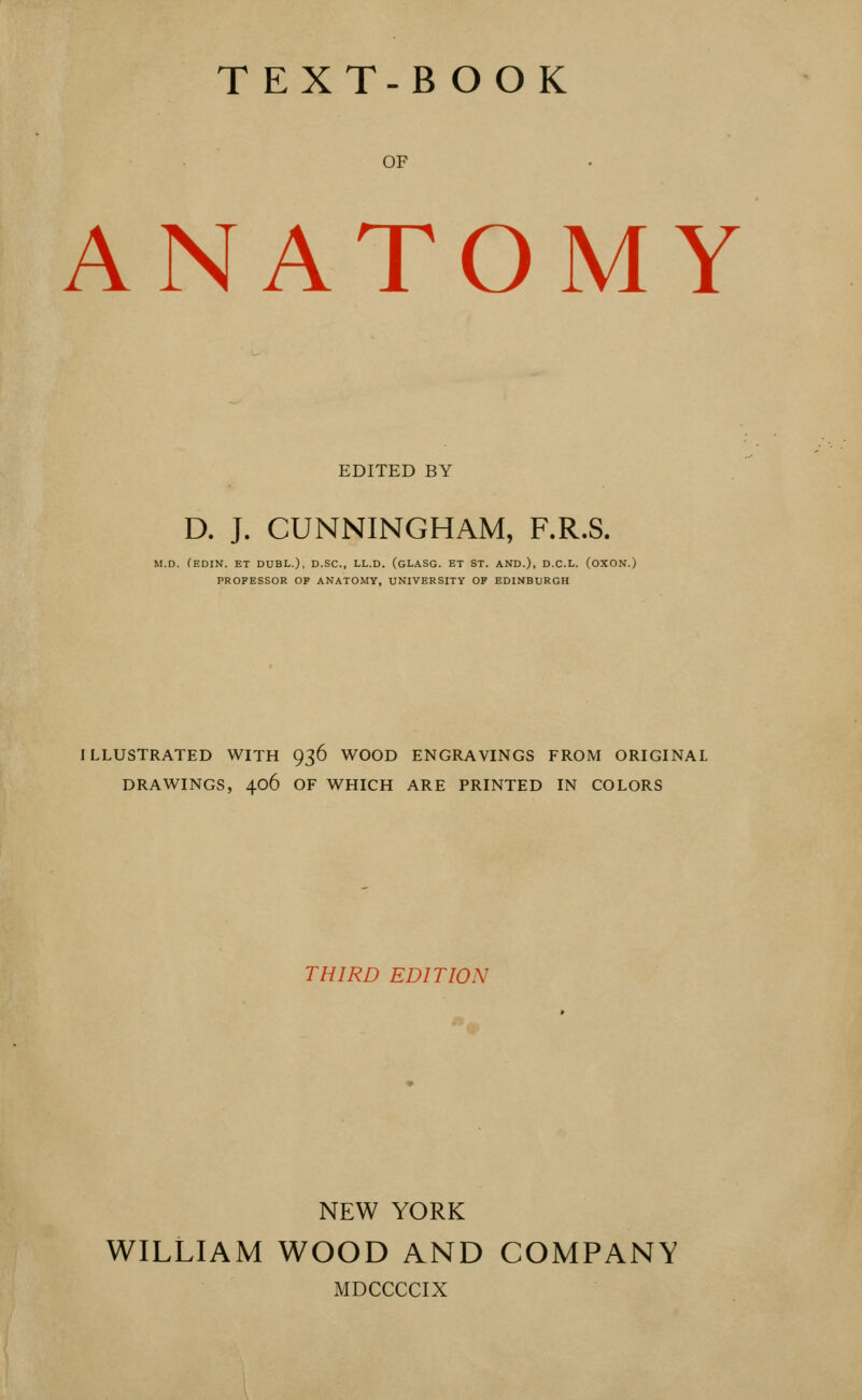 TEXT-BOOK OF ANATOMY EDITED BY D. J. CUNNINGHAM, F.R.S. M.D. fEDIN. ET DUEL.), D.SC, LL.D. (gLASG. ET ST. AND.), D.C.L. (OXON.) PROFESSOR OF ANATOMY, UNIVERSITY OF EDINBURGH ILLUSTRATED WITH 936 WOOD ENGRAVINGS FROM ORIGINAL DRAWINGS, 406 OF WHICH ARE PRINTED IN COLORS THIRD EDITION NEW YORK WILLIAM WOOD AND COMPANY MDCCCCIX