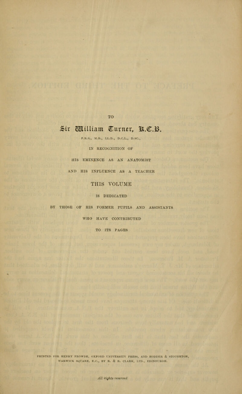 TO 5ir SHilUam ^Turner, M,€M. K.R.S., M.B., LL.D., D.C.L., D.SC, IX RECOGNITION OF HIS EMINENCE AS AN ANATOMIST AND HIS INFLUENCE AS A TEACHER THIS VOLUME IS DEDICATED BY THOSE OF HIS FORMER PUPILS AND ASSISTANTS WHO HAVE CONTRIBUTED TO ITS PAGES PRINTED FOR HEXRY FKOWDE, OXFORD CXIVERSITV PRESS, AND HODDER & STOCGHTON, WARWICK SQUARE, E.C., BY R. & R. CLARK, LTD., EDINBURGH. All rights resen-ed