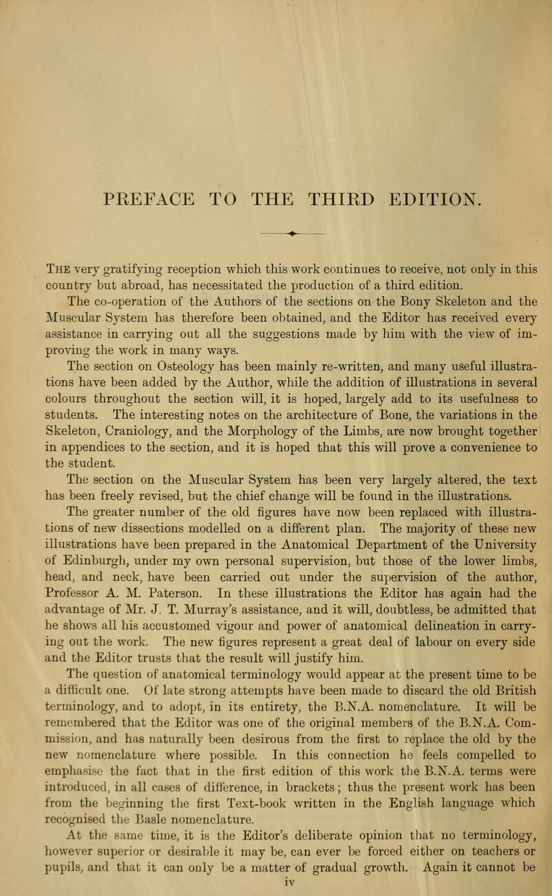 The very gratifying reception which this work continues to receive, not only in this country but abroad, has necessitated the production of a third edition. Tlie co-operation of the Authors of the sections on the Bony Skeleton and the Muscular System has therefore been obtained, and the Editor has received every assistance in carrying out all the suggestions made by him with the view of im- proving the work in many ways. The section on Osteology has been mainly re-written, and many useful illustra- tions have been added by the Author, while the addition of illustrations in several colours throughout the section will, it is hoped, largely add to its usefulness to students. The interesting notes on the architecture of Bone, the variations in the Skeleton, Craniology, and the Morphology of the Limbs, are now brought together in appendices to the section, and it is hoped that this will prove a convenience to the student. The section on the Muscular System has been very largely altered, the text has been freely revised, but the chief change will be found in the illustrations. The greater number of the old figures have now been replaced with illustra- tions of new dissections modelled on a different plan. The majority of these new illustrations have been prepared in the Anatomical Department of the University of Edinburgh, under my own personal supervision, but those of the lower limbs, head, and neck, have been carried out under the supervision of the author. Professor A. M. Paterson. In these illustrations the Editor has again had the advantage of Mr. J. T. Murray's assistance, and it will, doubtless, be admitted that he shows all his accustomed vigour and power of anatomical delineation in carry- ing out the work. The new figures represent a great deal of labour on every side and the Editor trusts that the result will justify him. The question of anatomical terminology would appear at the present time to be a difficult one. Of late strong attempts have been made to discard the old British terminology, and to adopt, in its entirety, the B.N.A. nomenclature. It will be remembered that the Editor was one of the original members of the B.N.A. Com- mission, and has naturally been desirous from the first to replace the old by the new nomenclature where possible. In this connection he feels compelled to emphasise the fact that in the first edition of this work the B.N.A. terms were introduced, in all cases of difference, in brackets; thus the present work has been from the beginning the first Text-book written in the English language which recognised the Basle nomenclature. At the same time, it is the Editor's deliberate opinion that no terminology, however superior or desirable it may be, can ever be forced either on teachers or pupils, and that it can only be a matter of gradual growth. Again it cannot be