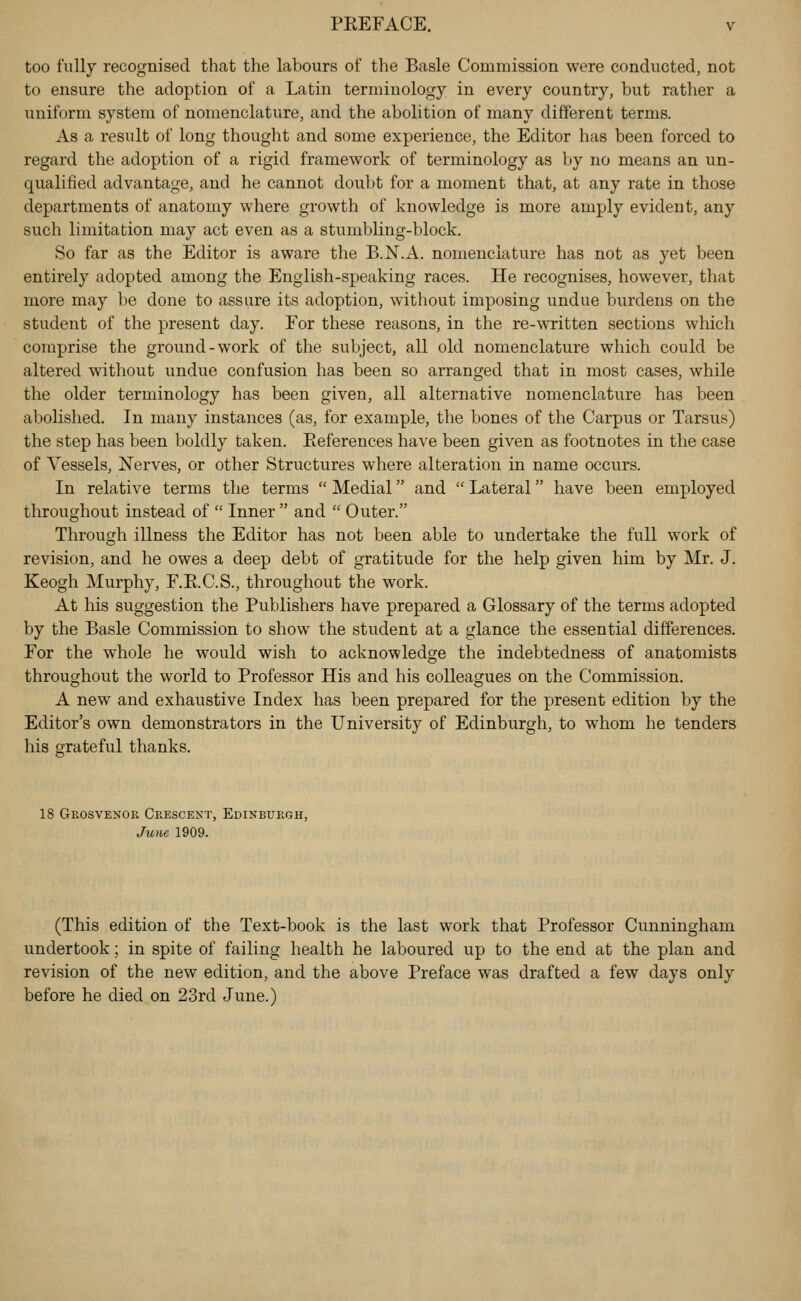 too fully recognised that the labours of the Basle Commission were conducted, not to ensure the adoption of a Latin terminology in every country, but rather a uniform system of nomenclature, and the abolition of many different terms. As a result of long thought and some experience, the Editor has been forced to regard the adoption of a rigid framework of terminology as by no means an un- qualified advantage, and he cannot doubt for a moment that, at any rate in those departments of anatomy where growth of knowledge is more amply evident, any such limitation may act even as a stumbling-block. So far as the Editor is aware the B.N.A. nomenclature has not as yet been entirely adopted among the English-speaking races. He recognises, however, that more may be done to assure its adoption, without imposing undue burdens on the student of the present day. For these reasons, in the re-written sections which comprise the ground-work of the subject, all old nomenclature which could be altered without undue confusion has been so arranged that in most cases, while the older terminology has been given, all alternative nomenclature has been abolished. In many instances (as, for example, the bones of the Carpus or Tarsus) the step has been boldly taken. Eeferences have been given as footnotes in the case of Vessels, Nerves, or other Structures where alteration in name occurs. In relative terms the terms  Medial and  Lateral have been employed throughout instead of  Inner  and  Outer. Through illness the Editor has not been able to undertake the full work of revision, and he owes a deep debt of gratitude for the help given him by Mr. J. Keogh Murphy, F.E.C.S., throughout the work. At his suggestion the Publishers have prepared a Glossary of the terms adopted by the Basle Commission to show the student at a glance the essential differences. For the whole he would wish to acknowledge the indebtedness of anatomists throughout the world to Professor His and his colleagues on the Commission. A new and exhaustive Index has been prepared for the present edition by the Editor's own demonstrators in the University of Edinburgh, to whom he tenders his grateful thanks. 18 Grosvenor Crescent, Edinburgh, June 1909. (This edition of the Text-book is the last work that Professor Cunningham undertook; in spite of failing health he laboured up to the end at the plan and revision of the new edition, and the above Preface was drafted a few days only before he died on 23rd June.)