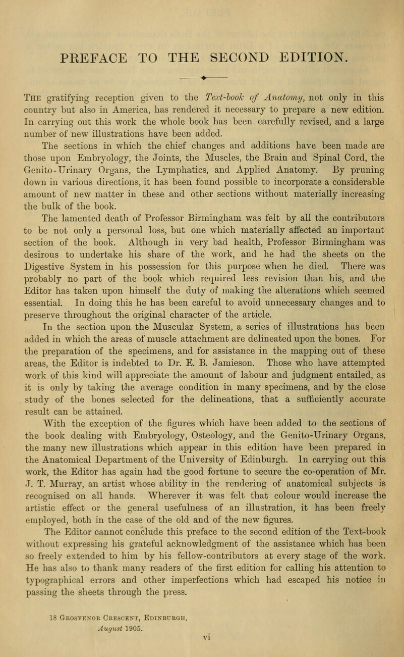 The gratifying reception given to the Text-look of Anatomy, not only in this country but also in America, has rendered it necessary to prepare a new edition. In carrying out this work the whole book has been carefully revised, and a large number of new illustrations have been added. The sections in which the chief changes and additions have been made are those upon Embryology, the Joints, the Muscles, the Brain and Spinal Cord, the Genito-Urinary Organs, the Lymphatics, and Applied Anatomy. By pruning down in various directions, it has been found possible to incorporate a considerable amount of new matter in these and other sections without materially increasing the bulk of the book. The lamented death of Professor Birmingham was felt by all the contributors to be not only a personal loss, but one which materially affected an important section of the book. Although in very bad health, Professor Birmingham was desirous to undertake his share of the work, and he had the sheets on the Digestive System in his possession for this purpose when he died. There was probably no part of the book which required less revision than his, and the Editor has taken upon himself the duty of making the alterations which seemed essential. In doing this he has been careful to avoid unnecessary changes and to preserve throughout the original character of the article. In the section upon the Muscular System, a series of illustrations has been added in which the areas of muscle attachment are delineated upon the bones. Eor the preparation of the specimens, and for assistance in the mapping out of these areas, the Editor is indebted to Dr. E. B. Jamieson. Those who have attempted work of this kind will appreciate the amount of labour and judgment entailed, as it is only by taking the average condition in many specimens, and by the close study of the bones selected for the delineations, that a sufficiently accurate result can be attained. With the exception of the figures which have been added to the sections of the book dealing with Embryology, Osteology, and the Genito-Urinary Organs, the many new illustrations which appear in this edition have been prepared in the Anatomical Department of the University of Edinburgh. In carrying out this work, the Editor has again had the good fortune to secure the co-operation of Mr. J. T. Murray, an artist whose ability in the rendering of anatomical subjects is recognised on all hands. Wherever it was felt that colour would increase the artistic effect or the general usefulness of an illustration, it has been freely employed, both in the case of the old and of the new figures. The Editor cannot conclude this preface to the second edition of the Text-book without expressing his grateful acknowledgment of the assistance which has been so freely extended to him by his fellow-contributors at every stage of the work. He has also to thank many readers of the first edition for calling his attention to typographical errors and other imperfections which had escaped his notice in passing the sheets through the press. 18 Grosvenor Crescent, Edinburgh, August 1905.