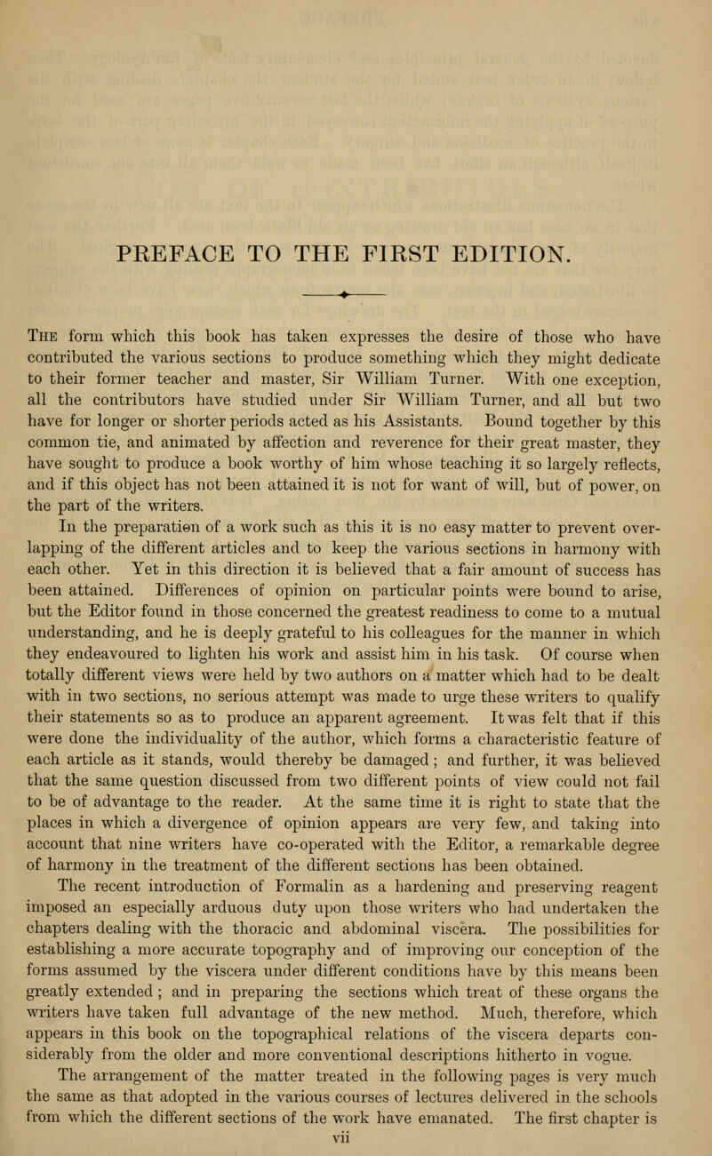 The form which this book has taken expresses the desire of those who have contributed the various sections to produce something which they might dedicate to their former teacher and master, Sir William Turner. With one exception, all the contributors have studied under Sir William Turner, and all but two have for longer or shorter periods acted as his Assistants. Bound together by this common tie, and animated by affection and reverence for their great master, they have sought to produce a book worthy of him whose teaching it so largely reflects, and if this object has not been attained it is not for want of will, but of power, on the part of the writers. In the preparation of a work such as this it is no easy matter to prevent over- lapping of the different articles and to keep the various sections in harmony with each other. Yet in this direction it is believed that a fair amount of success has been attained. Differences of opinion on particular points were bound to arise, but the Editor found in those concerned the greatest readiness to come to a mutual understanding, and he is deeply grateful to his colleagues for the manner in which they endeavoured to lighten his work and assist him in his task. Of course when totally different views were held by two authors on a matter which had to be dealt with in two sections, no serious attempt was made to urge these writers to qualify their statements so as to produce an apparent agreement. It was felt that if this were done the individuality of the author, which forms a characteristic feature of each article as it stands, would thereby be damaged; and further, it was believed that the same question discussed from two different points of view could not fail to be of advantage to the reader. At the same time it is right to state that the places in which a divergence of opinion appears are very few, and taking into account that nine writers have co-operated with the Editor, a remarkable degree of harmony in the treatment of the different sections has been obtained. The recent introduction of Formalin as a hardening and preserving reagent imposed an especially arduous duty upon those writers who had undertaken the chapters dealing with the thoracic and abdominal viscera. The possibilities for establishing a more accurate topography and of improving our conception of the forms assumed by the viscera under different conditions have by this means been greatly extended ; and in preparing the sections which treat of these organs the writers have taken full advantage of the new method. Much, therefore, which appears in this book on the topographical relations of the viscera departs con- siderably from the older and more conventional descriptions hitherto in vogue. The arrangement of the matter treated in the following pages is very much the same as that adopted in the various courses of lectures delivered in the schools from which the different sections of the work have emanated. The first chapter is