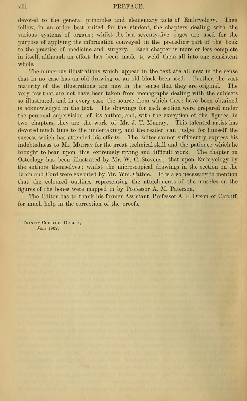 devoted to the general principles and elementary facts of Embryology. Then follow, in an order best suited for the student, the chapters dealing with the various systems of organs; whilst the last seventy-five pages are used for the purpose of applying the information conveyed in the preceding part of the book to the practice of medicine and surgery. Each chapter is more or less complete in itself, although an effort has been made to weld them all into one consistent whole. The numerous illustrations which appear in the text are all new in the sense that in no case has an old drawing or an old block been used. Further, the vast majority of the illustrations are new in the sense that they are original. The very few that are not have been taken from monographs dealing with the subjects so illustrated, and in every case the source from which these have been obtained is acknowledged in the text. The drawings for each section were prepared under the personal supervision of its author, and, with the exception of the figures in two chapters, they are the work of Mr. J. T. Murray. This talented artist has devoted much time to the undertaking, and the reader can judge for himself the success which has attended his efforts. The Editor cannot suf&ciently express his indebtedness to Mr. Murray for the great technical skill and the patience which he brought to bear upon this extremely trying and difficult work. The chapter on Osteology has been illustrated by Mr. W. C. Stevens ; that upon Embryology by the authors themselves; whilst the microscopical drawings in the section on the Brain and Cord were executed by Mr. Wm. Cathie. It is also necessary to mention that the coloured outlines representing the attachments of the muscles on the figures of the bones were mapped in by Professor A. M. Paterson. The Editor has to thank his former Assistant, Professor A. F. Dixon of Cardiff, for much help in the correction of the proofs. Teinity College, Dublin, June 1902.